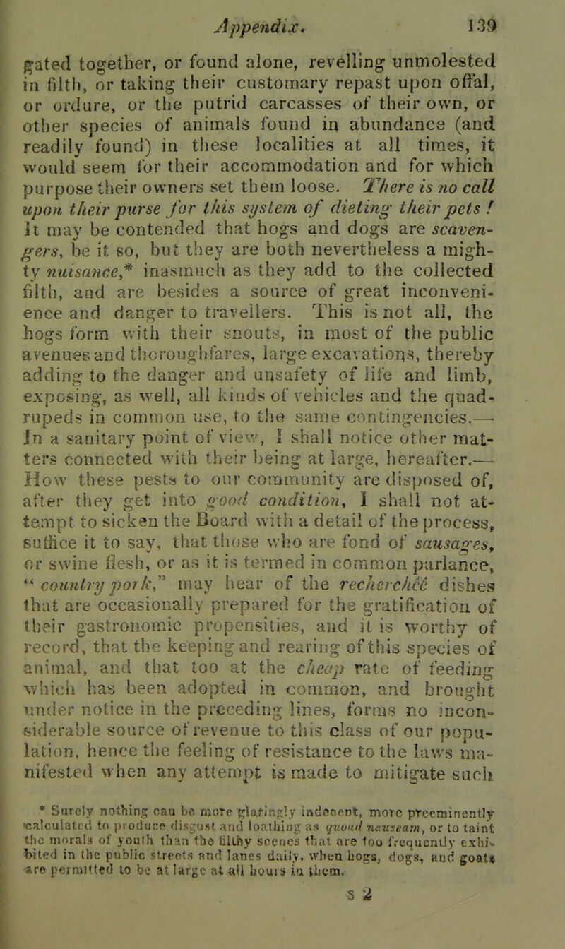 gate<l together, or found alone, revelling unmolested in filth, or taking their customary repast upon offal, or ordure, or the putrid carcasses of their own, or other species of animals found in abundance (and readily found) in these localities at all times, it would seem for their accommodation and for which purpose their owners set them loose. There is no call upon their purse for this system of dieting their pets ! it may be contended that hogs and dogs are scaven- gers, be it so, but they are both nevertheless a migh- ty nuisance* inasmuch as they add to the collected filth, and are besides a source of great inconveni- ence and danger to travellers. This is not all, the hogs form with their snouts, in most of the public avenues and thoroughfares, large excavations, thereby adding to the danger and unsafety of life and limb, exposing, as well, all kinds of vehicles and the quad- rupeds in common use, to the same contingencies.—• In a sanitary point of view, I shall notice other mat- ters connected with their being at large, hereafter.—■ How these pests to our community are disposed of, after they get into good conditioii, 1 shall not at- tempt to sicken the Board with a detail of the process, suffice it to say, that those who are fond of sausages, or swine flesh, or as it is termed in common ptirlance, country pork,'' may hear of the recherche^ dishes that are occasionally prepared for the gratification of their gastronomic propensities, and it is worthy of record, that the keeping and rearing of this species of animal, and that too at the cheap rate of feeding which has been adopted in common, and brought under notice in the prieceding lines, forms no incon» .siderable source of revenue to this class of our popu- lation, hence the feeling of resistance to the laws ma- nifested when any attempt is made to mitigate such • Surely nothing caa be moTe fjta,tjnn;ly indecent, more pteemincntly 'calculated to produce disgust and loatiiiog as quoad nauseam, or to taint the morals of youth fha:! the lillhy scenes that are too IVequcnLly txhi^ hited in the public streets and lanes daily, when bogs, dogs, aud goat* •are permitted to be at large at all hours iu them. s 2