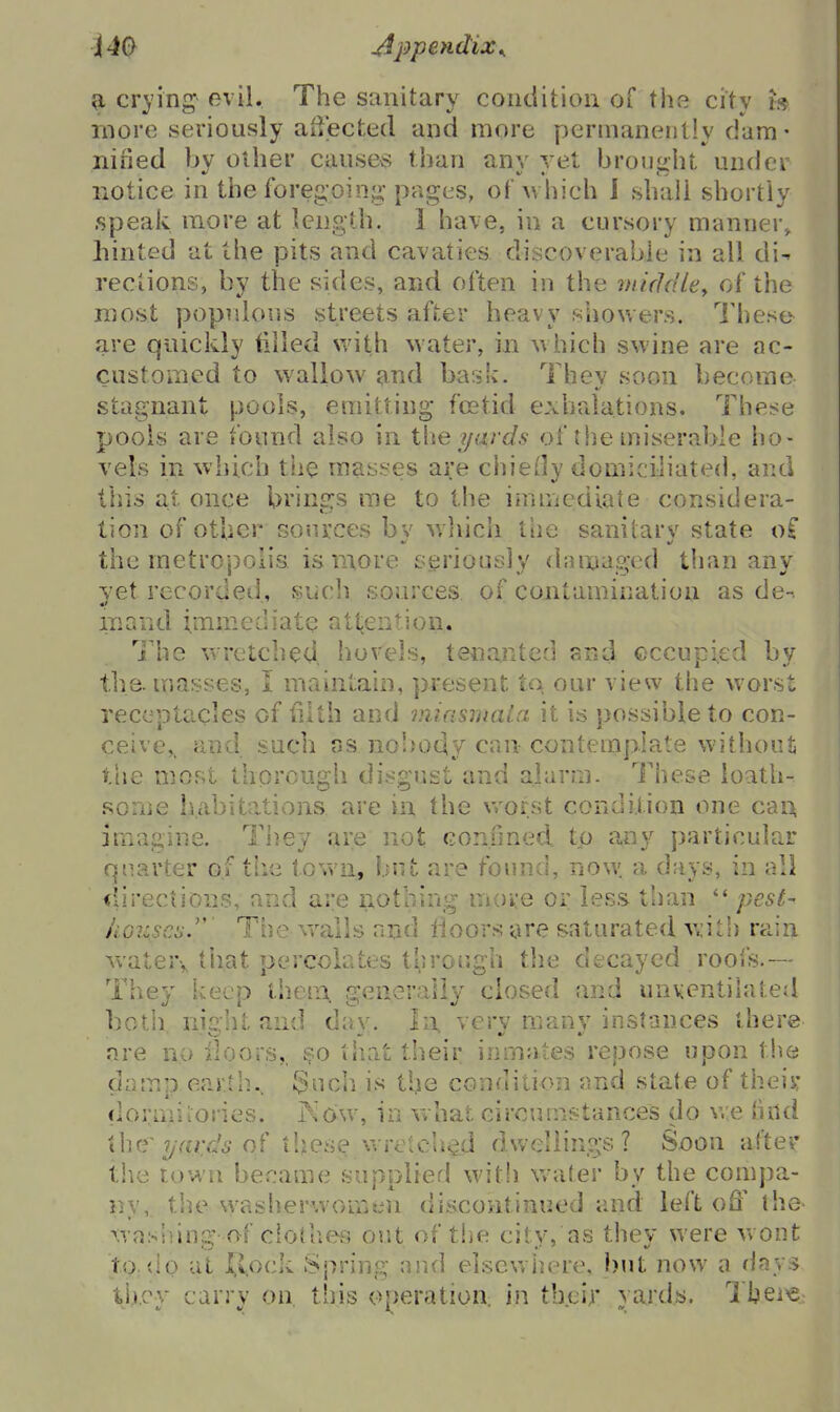 9, crying evil. The sanitary condition of tlie city h more seriously aiiected and more permanently dam- niried by other causes than any yet brought under notice in the foregoinj;- pages, of which J shall shortly speak more at length, i have, in a cursory manner, liinted at the pits and cavaties discoverable in all di- rections, by the sides, and often in the mixidley of the raost popidous streets after heavy showers. I'hese are quickly tilled with water, in w hich swine are ac- customed to wallow and bask. Thev soon become stagnant pools, emitting foetid exhalations. These pools are found also in the yards of the miserable ho- vels in which the masses are chiefly domiciliated, and tills at once brings me to the immediate considera- tion of other sources bv wlvich the sanitarv state o£ the metropolis is more s.erioi.]sly damaged than any yet recorded, such sources of contamination as de-. iiiand immediate att^ention. I'he wretched, hovels, tenanted and occupied by the. masses, I maintain, present to our view the worst receptacles of filth and miasinata it is possible to con- ceive,, and such as no'iody can contemplate withoiU the most thorough disgust and alarm. These loath- some habitations are in the vrorst condilion one cai> imagine. They are not confmed. tp any particular quarter of the town, but are found, now a days, in all <iirectiDns, and are nothing move or less than pest- hGiz.sci:.''' The wails and floors are saturated with rain watery tiiat percolates tl,]rough the decayed roofs.— They keep them, generally closed and unventilated both niiiht and dav. In, verv many instances there ore no lloors,, so tiiat their inmates repose upon the damp earth., 3ncli is the condition and state of theis: clormiiories. Kow, in what ciroumstances do v,;e tind the^ ?/Yfrf;^5 of thes^ wretched dwellings? Soon after the town be.'^ame supplied witli w-ater by the compa- ny, tive washerwomen discontinued and left off the wasliing of clothes out of the city, as they were w ont to.do at I^vock Spring and elsewiiere, but now a days ti.j.cv carrv on this operation in their vards. Ihei^