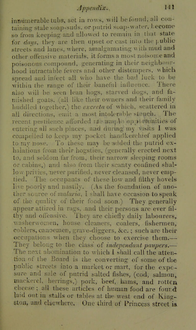 JppcmUx... Hi innumerable tub.?, set in rows, will be found, nil con- taining stale soap-suds, or putrid soap-w^tcr, l;eeome so trom keeping' and dlowed to remain in that state for daijs, they are then upset or cast inio the public streets and lanes, where, amalgamating w ith mud and other offensive materials, it forms a most noisome and poisonous compound, generating in their neighbour- liood intractable fevers and other distempers, \^hich spread and inCect all who have tlie bad luck to be within the range of their banehd inHuence. There also will be seen lean iiogs, starved dogs, and fa- mished goats, (all like their owners and their family liuddlcd together,) the excreta oi which, scattered in ail directions, emit a most intolerable stench. The recent pestilence afforded iJe nn>j,\<i op:j(a^t)unities of entering all such peaces, and during my visits 1 was compelled to keep my pocket han;!kerchief applied to my nose. To these may be added the putrid ex- halations from their hogsties, (generally erected next to, and seldom iar from, their narrow sleeping rooms or cabins,) and also from their scanty confined shal- low privies, never purified, never cleansed, never emp- tied. The occupants of these low and filthy hovels live poorly and nastily. (As the foundation of ano- ther source o'l malaria, T shall have occasion to speak of the quality of their food soon.) They generally appear attired in rags, .and their persons are ever fil- thy and offensive. They are chiefly daily labourers, waslierwonien, house cleaners, coalers, fishermen, coolers, canoemen, grave-diggers, &c.; such are their occupations when they choose to exercise them.-— They beloiig to the class of inclependant paupers,— The next abomination to wiiich 1 shall call the atten- tion of tiie Board is the converting of some of the public streets into a market or mart, for the expo- sure and sale of putrid salted fishes, (cod, salmon^ mackere!, herrings,) pork, beef, hams, and rotten cheese ; all these articles of human food are four.d laid out in stalls or tal)]es at the west end of King- etou, and cliicwhere. One third of Princess street is