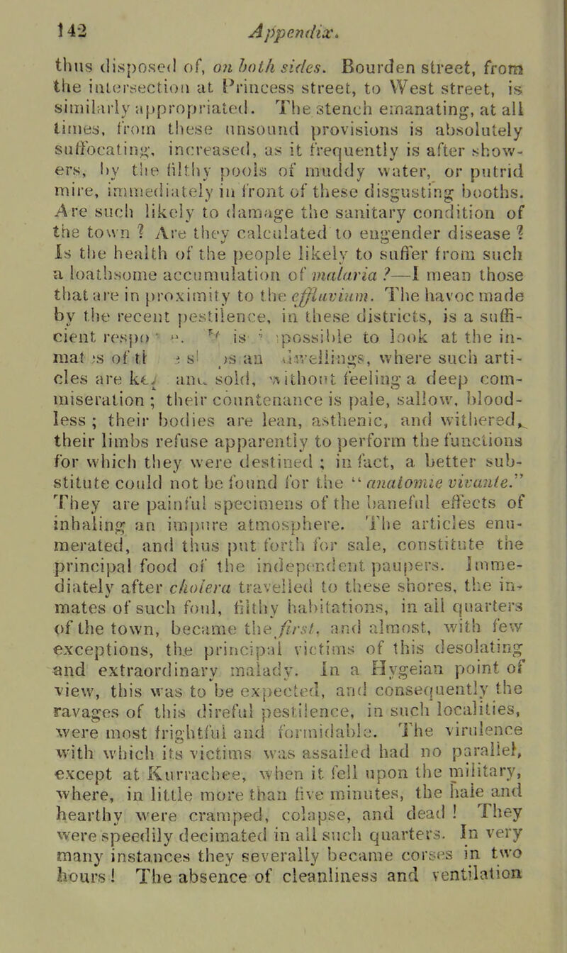 thus disposed of, on both sides. Bourden street, from the iiiK^rsectioii at Princess street, to West street, is simihirly appropriated. The stench emanating, at all times, from these unsound provisions is absolutely suffocatin<>-, increased, as it frequently is after shov*'- ers, hy the iilthy pools of muddy water, or putrid mire, immediately in front of these disgusting booths. Are sucii likely to damage the sanitary condition of the tow n '? Are they calculated to engender disease % Is the health of the people likely to sufier from such u loathsome accumulation malaria ?—I mean those that are in proximity to the efjlavium. The havoc made by the recent pestilence, in these districts, is a suffi- cient respo ■ '\ is ' ipossibie to Look at the in- niat is of tl :; s' )S an vliveliings, where such arti- cles are kt; anu sold, \'\ iihout feeling a deep com- miseration ; their countenance is pale, sallow, blood- less ; their bodies are lean, asthenic, and witiiered»_ their limbs refuse apparently to perform the functions for which they w ere destined ; in fact, a better sub- stitute could not be found for the nnaiomie vivanle.'' They are painful specimens of the baneful effects of inhaling an impure atmosphere. The articles enu- merated, and thus put forth for sale, constitute the principal food of the independent paupers, jmme- diatelv after cholera travelled to these shores, the in- mates of such foul, tihhy habitations, in ail quarters <)f the town, became the firsl, and almost, with few exceptions, th.e principal victims of this desolating and extraordinary malady. In a Hygeian point of -view, this was to be expected, and consequently the ravages of tiiis direful pestilence, in such localities, were most frightful and formidable. The virulence with which its victims was assailed had no parallel, except at Kurrachee, when it fell upon the military, where, in little more than five minutes, the hale and hearthy w^ere cramped, colapse, and dead ! They were speedily decimated in all such quarters. In very many instances they severally became corses in two liours ! The absence of cleanliness and ventilation