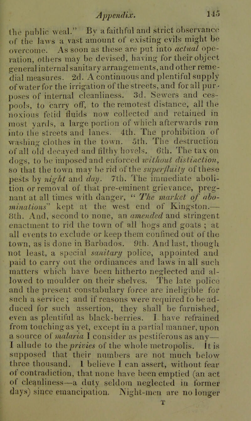 the public weal. By a faithful and strict observance of the laws a vast amount of existing evils might be overcome. As soon as these are put into achial ope- ration, others may be devised, having for their object general internal sanitary arrangements, and other reme- dial measures. 2d. A continuous and plentiful supply of water for the irrigation of the streets, and for all pur - poses of internal cleanliness. 3d. Sewers and ces- pools, to carry off, to the remotest distance, all the noxious fetid fluids now collected and retained in most yards, a large portion of which afterwards run into the streets and lanes. 4th. The prohibition of washing clothes in the town. 5th. Tlie destruction of all old decayed and filthy hovels. 6th. The tax on dogs, to be imposed and enforced ivitluml distinction^ so that the town may be rid of the superfluily of these pests by night and day. 7th. The immediate aboli- tion or removal of that pre-eminent grievance, preg- nant at all times with danger,  The marUet of abo- oninations kept at the west end of Kingston.— 8th. And, second to none, an amended and stringent enactment to rid the town of all hogs and goats ; at all events to exclude or keep them confined out of the town, as is done in Barbados. 9th. And last, though not least, a special sanitary police, appointed and paid to carry out the ordinances and laws in all such matt(M-s which have been hitherto neglected and al- lowed to moulder on their shelves. The late police and the present constabulary force are ineligible for such a service ; and if reasons were required to be ad- duced for such assertion, they shall be furnished, even as plentiful as black-berries. I have refrained from touching as yet, except in a partial manner, upon a source of malaria I consider as pestiferous as any— I allude to privies of the whole metropolis, it is supposed that their numbers are not much below three thousand. 1 believe I can assert, without fear of contradiction, that none have been emptied (an act of cleanliness—a duty seldom neglected in former days) since emancipation. ]\ight-men are no longer T