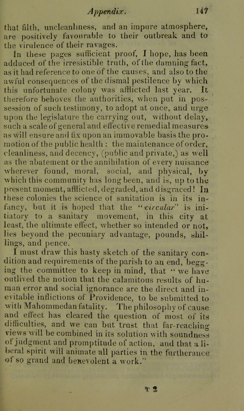 that filtli, uncleanliness, and an impure atmosphere, are positively favourable to their outbreak and ta the virulence of their ravages. In these pages sufiicient proof, I hope, has been adduced of the irresistible truth, of the damning fact* as it had reference to one of the causes, and also to the awful consequences of thedisQial pestilence by which this unfortunate colony was afflicted last year. It therefore behoves the authorities, when put in pos- session of such testimony, to adopt at once, and urge upon the legislature the carrying out, without delay, such a scale of general and effective remedial measures as will ensure and fix upon an immovable basis the pro- motion of the public healtii: the maintenance of order, cleanliness, and decency, (public and private,) as well as the abatement or the annihilation of every nuisance wherever found, moral, social, and physical, by which this community has long been, and is, up to the present moment, afflicted, degraded, and disgraced! In these colonies the science of sanitation is in its in- fancy, but it is hoped that the '^'circular' is ini- tiatory to a sanitary movement, in this city at least, the ultimate effect, whether so intended or not, lies beyond the pecuniary advantage, pounds, shil- lings, and pence. I must draw this hasty sketch of the sanitary con- dition and requirements of the parish to an end, begg- ing the committee to keep in mind, that  we have outlived the notion that the calamitous results of hu- man error and social ignorance are the direct and in- evitable inflictions of Providence, to be submitted to with Mahommedan fatality. The philosophy of cause and effect has cleared the question of most of its difiiculties, and we Can but trust that fjir-reaching views will be combined in its solution w ith soundness of judgment and promptitude of action, and that a li- beral spirit will animate all parties in the furtherance of so grand and benevolent a work.