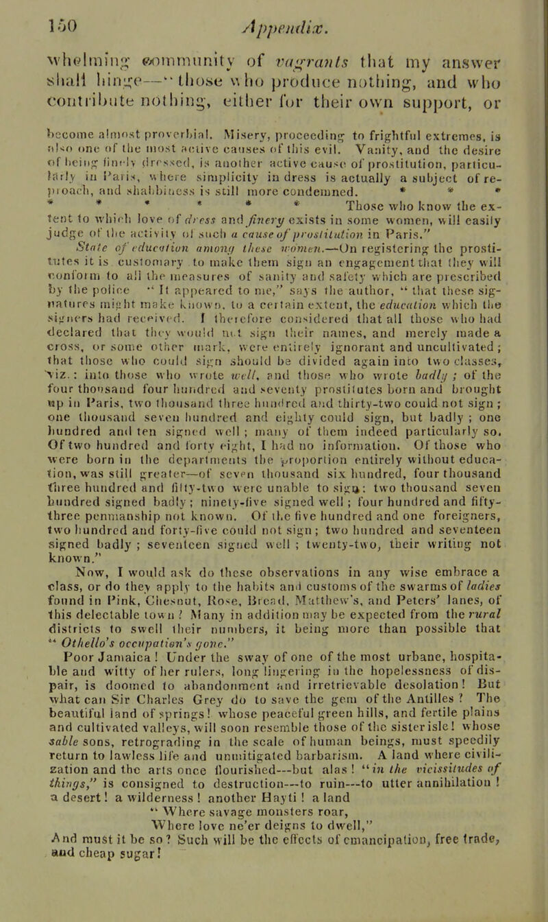 loO M'helmiiu;- wmmiinity of va<rrants that my answer t^luili liini^^e—'those \\ho produce notliing, and who coiitiibute nothing-, either l*or their own support, or become almost proverbial. Misery, proceedinf^ to frightful extremes, is ;il<o (tne of the most acuive causes of this evil. Vanity, and the desire of liciiij; fini lv (irrssed, i.s aiioiher active cause of |)rostitution, particu- larly iii Paris, w here simplicity in dress is actually a subject of re- I)roach, and shabbiucss is still more condemned. » * • * * • « * * Those who know the ex- tent to which love ui dress and /?rjc?_y exists in some women, will easily judge of the activity ol such « cause of fnoslilution in Paris. State of (flu oil ion amouf/ tJicse women.—On registering? the prosti- tutes it is customary to make them sign an engagement tliat Ihey will conform (o a!i the measures of sanity and safely which are prescribed by the police *' It appeared to me, says the author,  tiiat these sig- natures mijjht make known, to a certain extent, the education which llie signers had received, f therefore considered that all those who had tleclared that thiy would m l sign their names, and merely made a cross, or some other mark, were entirely ignorant and uncultivated ; that those who could sign should ba divided again into two classes, ■^'iz.: into those who wrote xvvll, and those who wrote ladl;/; of the four tho'fsand four huiidrcd and seventy prostitutes born and brought Mp in Paris, two thousand three hundred and thirty-two could not sign ; one thousand seven hundred and eighty could sign, but badly ; one liundred and ten signed well ; many of them indeed particularly so. Of two hundred and Ibrty eight, I had no inforn)ation. Of those who were born in the departments the proportion entirely without educa- tion, was still greater—of seven thousand six hundred, four thousand three hundred and filty-two were unable tosigij: two tliousand seven hundred signed badly; ninety-live signed well ; four hundred and fifty- three penmanship not known. Of il.e five hundred and one foreigners, two hundred and forty-five could not sign; two hundred and seventeen signed badly ; seventeen signed well ; twenty-two, their writing not known. Now, I would ask do these observations in any wise embrace a class, or do Ihey apply to the habits ami customs of the swarms of ladies found in Pink, Chesnut, Rose, lirenil. Muttlievv's, and Peters' lanes, of this delectable town \iany in addition may be expected from the rural districts to swell their numbers, it being more than possible that  Othello's occupation's fjovc. Poor Jamaica ! Under the sway of one of the most urbane, hospita- ble and witty of her rulers, long lingering in the hopelessness ofdis- pair, is doomed lo abandonment and irretrievable desolation! But what can Sir Charles Grey do to save the gem of the Antilles ? The beautiful land of springs! whose peaceful green hills, and fertile plains and cultivated valleys, will soon resemble those of the sister isle! whose *flZ»/e sons, retrograding in the scale of human beings, must speedily return to lawless life and unmitigated barbarism. A land where civili- Eation and the arts once nourished—but alas! in the vicissitudes of ihiriffs, is consigned to destruction—to ruin—to utter annihilation ! a desert! a wilderness ! another Hay ti ! a land *' Where savage monsters roar, Where love ne'er deigns to dwell, And must it he so? Such Mill be the effects of cmancipalionj free IradC; aud cheap sugar!