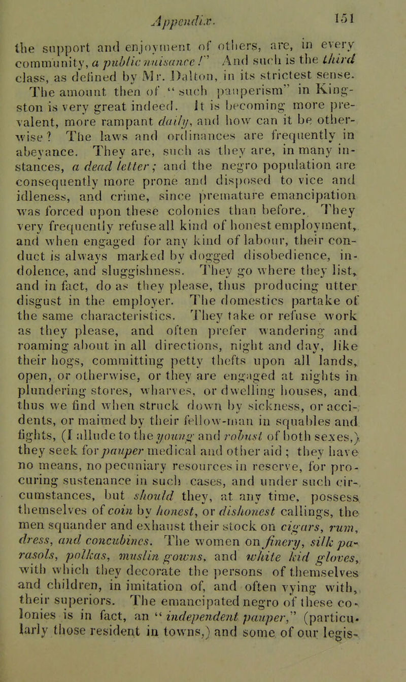 Appoidi.v. the support and enjoyiuent of others, arc, m every community, a public nuisance And such is the Uiird class, as delined by Mr. j)aUon, in its strictest sense. The amount then of  such pauperism in Kinc^- ston is very great indeed. It is becoming; more pre- valent, more rampant daily, and how can it be other- M'ise? The laws and ordinances are frequently in abeyance. They are, such as they are, in many in- stances, a dead letter; and the negro population are consequently more prone and disposed to vice and idleness, and crime, since premature emancipation was forced upon these colonies than before. They very frequently refuse all kind of honest employment,, and when engaged for any kind of labour, their con- duct is always marked by dogged disobedience, in- dolence, and sluggishness. They go where they list^ and in fact, do as they please, thus producing utter disgust in the employer. The domestics partake of the same characteristics. They take or refuse work as they please, and often prefer wandering and roaming about in all directions, night and day, like their hogs, committing petty thefts upon all lands,, open, or otherwise, or they are engaged at nights in plundering stores, wharves, or dwelling houses, and thus we find when struck down by sickness, or acci-, dents, or maimed by their fellow-man in squables and fights, (I allude to the youno' and rnhiist of fioth seAes,)i they seek {'ovpauper medical and other aid ; they have no means, no pecuniary resources in reserve, for pro- curing sustenance in such cases, and under such cir-, cumstances, but should they, at any time, possess themselves of coin by honest, ov dishonest callings, the men squander and exhaust their stock on cigars, rum, dress, and concubines. The women on finery, silk pa-- rasols, polkas, muslin goivns, and white kid gloves, with which they decorate the persons of themselves and children, in imitation of, and often vying with, their superiors. The emancipated negro of these co-^ lonies is in fact, an  independent pauper,'' (particu- larly those resident in towns,) and some, of our legis-.
