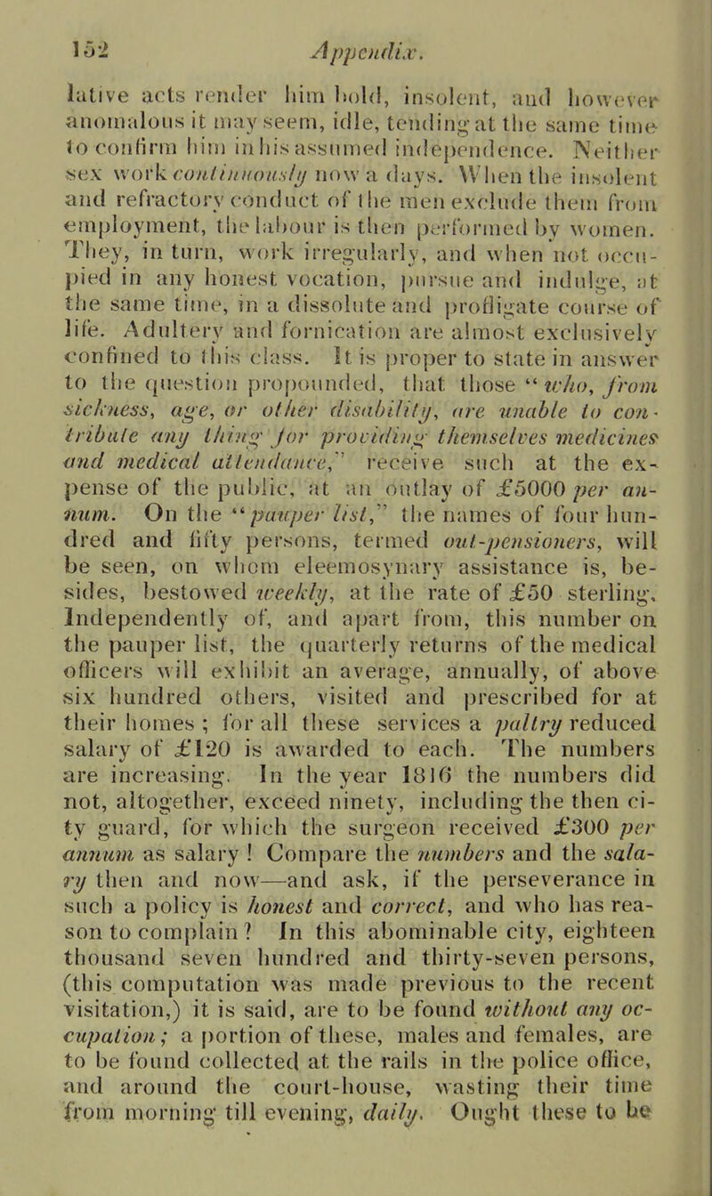 lative acts render liim hold, insolent, and however anomalous it may seem, idle, tending at the same time to confirm him in his assumed independence. Neither «ex wox'k conlinnotuiIu now a days. When the insolent and refractory conduct of the men exclude them from employment, tliehihour is then performed by women. They, in turn, work irregularly, and when not occu- pied in any honest vocation, pursue and indulge, ;)t the same time, in a dissolute and profligate course of life. Adultery and fornication are almost exclusively confined to this class. It is proper to state in answer to the question propounded, that ihoaeivho, from sickness, age, or other disabi/i/j/, are unable to co7i- iribiiie any Lhing Jor providin<i; themselves medicines- mid medical attendance, ' receive such at the ex- pense of the public, at an outlay of £5000 per an- num. On the pauper list,'' tlie names of four hun- dred and lifty persons, termed out-pensioners, will be seen, on whom eleemosynary assistance is, be- sides, bestowed iceeldy, at the rate of £50 sterling. Independently of, and apart from, this number on the pauper list, the quarterly returns of the medical officers will exiiibit an average, annually, of above six hundred others, visited and prescribed for at their homes ; for all these services a paltry reduced salary of £120 is awarded to each. The numbers are increasing. In the year 1810 the numbers did not, altogether, exceed ninety, including the then ci- ty guard, for which the surgeon received £.300 per annum, as salary ! Compare the numbers and the sala- ry then and now—and ask, if the perseverance in such a policy is honest and correct, and who has rea- son to complain ? In this abominable city, eighteen thousand seven hundred and thirty-seven persons, (this computation was made previous to the recent visitation,) it is said, are to be found toithout any oc- cupation; a portion of these, males and females, are to be found collected at the rails in the police office, and around the court-house, wasting their time from morning till evening, daily. Ought these to be^