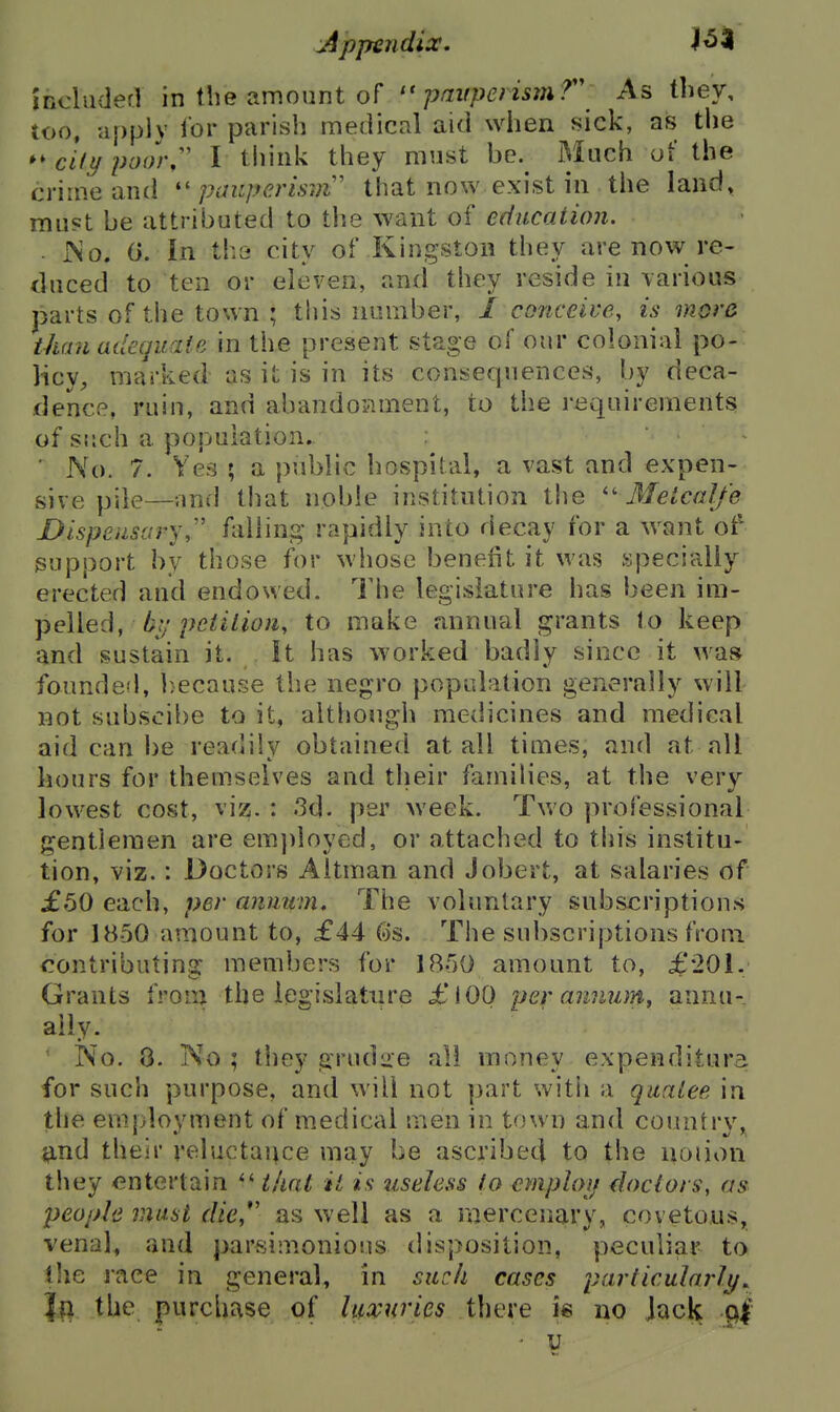 included in the amount of pauperism f\ As they, too, apply lor parish medical aid when sick, as the cUypoor,^' I think they must be. Much of the crime and ''pauperism' that now exist in the land, must be attributed to the want of education. . JNo. 0. In th3 city of Kingston they are now re- duced to ten or eleven, and they reside in \arious parts of the town ; this number, / conceive, is more than udecfdciie in the present stage of our colonial po- licy, marked as it is in its consequences, by deca- dence, ruin, and abandop.ment, to the requirements of such a population. ■ No. 7. Yes ; a public hospital, a vast and expen- sive pile—and that noble institution the '' Ifeical/e Dispensary,'' falling rapidly into decay for a want ot^ support by those for whose benefit it was specially erected and endowed. The legislature has been \m- jieWed, bj; pciition, to make annual grants to keep and sustain it. It has worked badly since it was founded, because the negro popudation generally will not subscil)e to it, although medicines and medical aid can be readily obtained at all times, and at all hours for themselves and their families, at the very lowest cost, vis^. : .3d. per week. Two professional gentlemen are em})loyed, or attached to this institu- tion, viz.: Doctors Aitman and Jobert, at salaries of £50 each, per anmtm* The voluntary subscriptions for 1850 amount to, £44 (os. The subscriptions from contributing members for 1B50 amount to, £201. Grants from the iegtslature £lOO per amum, annu-. ally. No. 8. No ; they ^rudire all money expenditura for such purpose, and will not part witii a quaiee in the employment of medical men in town and country, jfind their reluctance may be ascribecj to the noiion they entertain that it is useless to cmploii doctors^ as people must die, as well as a merceiiavy, covetous, venal, and parsimonious disposition, peculiar to the race in general, in such cases particularly^ Jtl the purchase of luxuries there is no lack