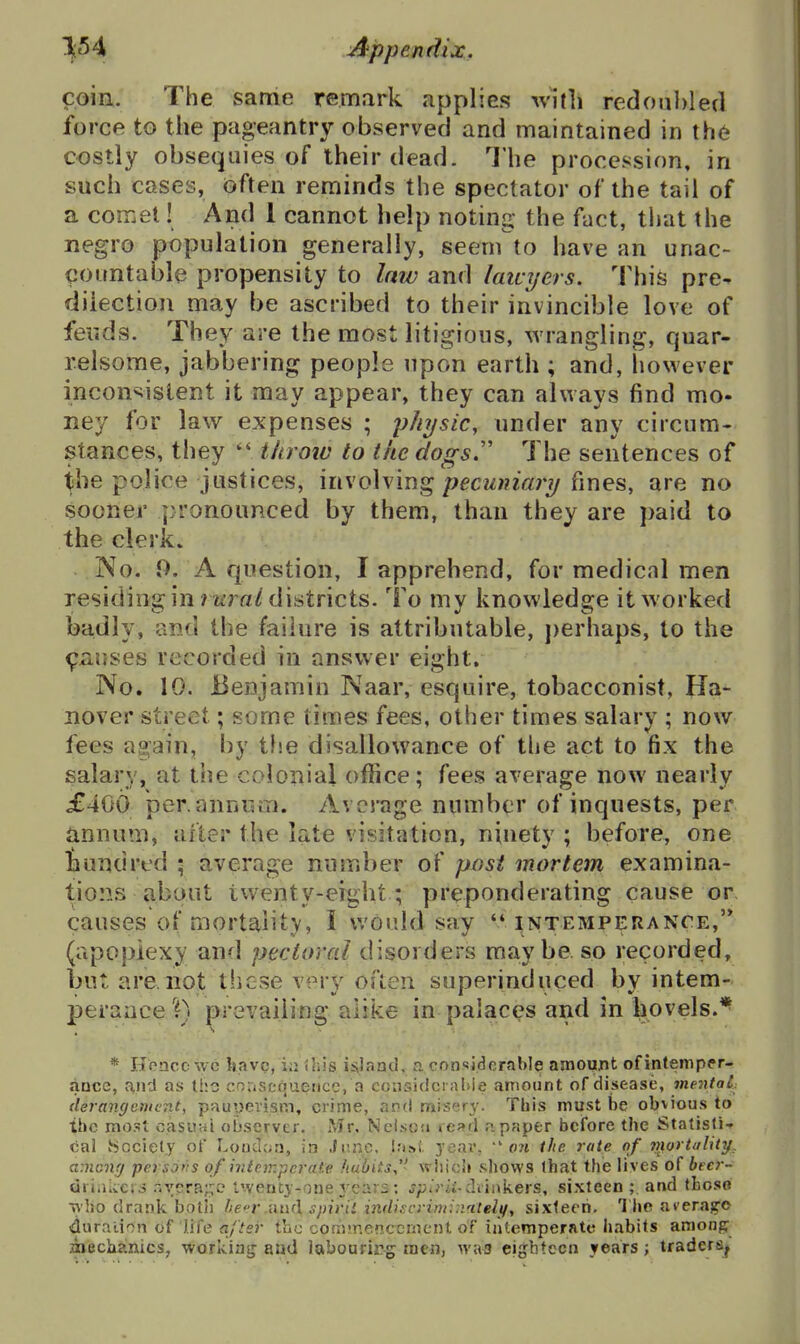 11;54 .Appendix, coin. The same remark applies with redoubled force to the pageantry observed and maintained in th6 costly obsequies of their dead. The procession, in such cases, often reminds the spectator of the tail of a coir.et! And 1 cannot help noting the fact, tliat the negro population generally, seem to have an unac- countable propensity to law and lawyers. This pre- dilection may be ascribed to their invincible love of feuds. They are the most litigious, wrangling, quar- relsome, jabbering people upon earth ; and, liowever incon*^istent it may appear, they can always find mo- ney for law expenses ; physic^ nnder any circum- stances, they throw to the dogs.'' The sentences of i'he police justices, involving pecuniary fines, are no sooner pronounced by them, than they are paid to the clerk. ]No. 0. A question, I apprehend, for medicnl men residing in MiT«/districts. To my knowledge it worked badly, and the failure is attributable, j)erhaps, to the ^iiuses recorded in answer eight. No. 10. Benjamin Naar, esquire, tobacconist, Ha- nover street ; some times fees, other times salary ; now fees again, by the disallowance of the act to fix the salary, at the colonial office; fees average now nearly £400 per.annum. Average number of inquests, per annum, after the late visitation, ninety ; before, one nundred ; average number of post mortem examina- tions about twenty-eight ; preponderating cause or causes of mortality, I would say '* intemperance,'* (apoplexy and pectoral disorders maybe, so recorded, but are not these very often superinduced by intem- perance 0 prevailing alike in palaces and in hovels.^ * Hoacc wc Uavc, i;: iliis iiiiaau, n considerable amount ofintemper- ance, r^nd as tl:c cnnscquencc, a coiisidci aI>ie amount of disease, mentaL derang&mcTit, pfiuyevism, crime, and misery. This must be obvious to the most casuHi observer. Mr. Nelson read npaper before the Statisti- cal Society of Loudc;n, in .lr.r*c, l.'isi. year, ■on the rate nf viortality^ among persofts of intemperate huliits,^' which shows lhat the lives of becr- dri.ikcii .';yera;;o I'venty-one j'ears: j;3w*ii-diiukers, sixteen ;. and those Tkho drank botii heT inuX spiriL indiscriminatelif, sixteen. The ai'erag-o duraiif^n of life after the commencement of intemperate habits among misciiinics, workiatj and labouring men, wa^ eighteen years; traders^