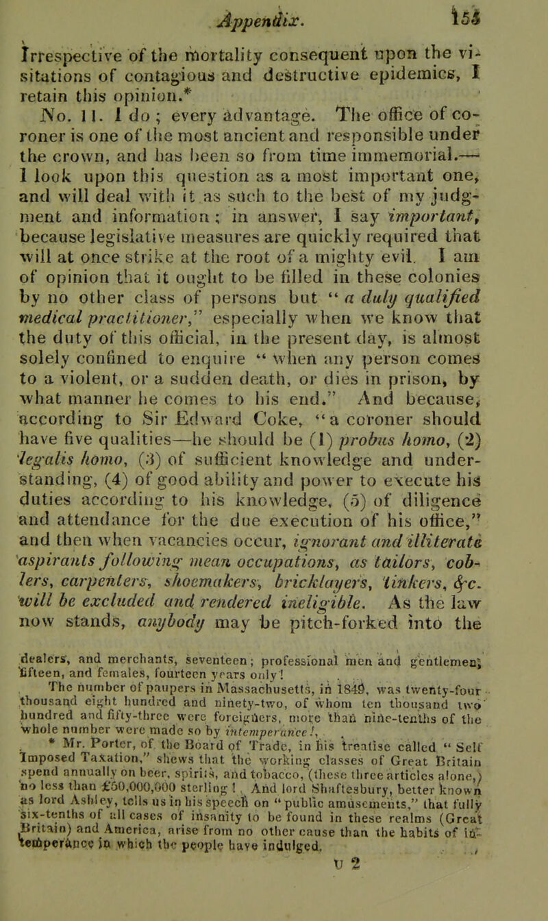 Irrespective of the mortality consequent upon the vi- sitations of contaj^ious and destructive epidemics, I retain this opinion.* J\o. n. 1 do ; every advantage. The office of co- roner is one of tlie most ancient and responsible under the crown, and has l)een so from time immemorial.— I look upon this question as a most important one, and will deal with it as such to the best of my judg- ment and information; in answer, I say important^ because legislative measures are quickly required that Avill at once strike at the root of a mighty evil. I am of opinion that it ought to be filled in these colonies by no other class of persons but '* a duly qualified medical practitioner,'' especially when we know that the duty of this official, ia the present day, is almost solely confined to enquire *' \vheil any person comes to a violent, or a sudden dea.th, or dies in prison^ by what manner he comes to his end. And because, according to Sir Edward Coke, a coroner should have five qualities—he should be (I) probus liomOy (2) 'legalis homo, (;3) of sufficient knowledge and under- standing, (4) of good ability and power to execute hig duties according to his knowledge, (5) of diligence^ and attendance for the due execution of his office, and then when vacancies occur, isrnorant and illiterate aspirants followiiiif mean occupations^ as tailors, cob^ lers, carpenters, shoemakers, bricklayers, 'linkers, ^c, will be excluded and rendered ineligible. As the law now stands, anybody may be pitch-forked into the dealers, and merchants, seventeen ; professional men and gentlemen; iCfteen, and females, fourteen yrars only ! The number of paupers in MassachuseUs, ih 1840, was twenty-four ;thousaad eijjht hundred and ninety-two, of whom ten thousand luo hundred and fifty-three were foreifiilers. niofe than niHc-lenihs of the whole number were made so by mtemperunce I, • Mr. Porter, of the Board pf Trade, in his treatise called Self Imposed Taxation, shews that the workinjr classes of Great Britain .spend annually on beer, spirits, and toliacco, (these three articles alone,) bo less than £'60,000,000 sterling ! . And lord Shaftesbury, belter known as lord Ashley, tells us in his Speecft on public amusements, that fully six-tenths of all cases of ihsanity to be found in these realms (Great Britain) and America, arise from no other cause than the habits of Iti^. teriiperancc in which the peopl(? have inUnlged,