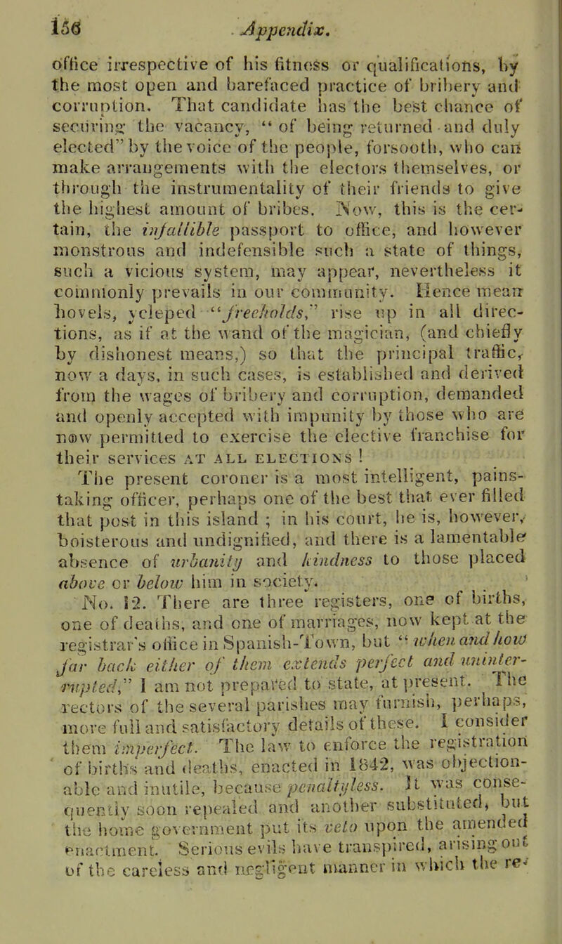 office irrespective of his fitness or qualifications, by the most open and barefaced practice of bribery and corriintion. That candidate has the best chtmce of seciirinji' the vacancy, *' of being returned and duly elected by the voice of the people, forsooth, who can make arrangements with the electors themselves, or through the instrumentality of their friends to give the highest amount of bribes. Now, this is the cer- tain, the injalllble passport to office, and however monstrous and indefensible such a state of things, such a vicious system, may appear, nevertheless it commonly prevails in our community. lience mearr boveis, sQiepeiX '-^Jreeholds,'' rise up in all direc- tions, as if at the wand of the magician, (and chiefly by dishonest means,) so that the principal traffic, now a days, in such cases, is established and derived from the wages of bribery and corruption, demanded iind openly accepted with impunity by those who are na)w permitted to exercise the elective franchise for their services at all elections ! The present coroner is a most intelligent, pains- taking officer, perhaps one of the best that ever filled that poi^t in this island ; in his court, he is, however, boisterous and undignified, and there is a lamentable' absence of urbanity and Idndness to those placed above or heloiv him in society. No. 12. There are three registers, one of bnihs, one of deaths, and one of marriages, now kept at the registrar's oliice in Spanish-Town, but when a?idhow Jar back either of them extends perfect and uninter' pupled,'' I am not prepas^ed to state, at present. The rectors of the several parishes may furnish, perhaps, more full and satisfactory details of these. I consider them impeifect. The law to enforce the registration ' of births and deaths, enacted in 1842, was objection- able and inutile, because penaltifless. It was conse- quently soon repealed and another substituted, but the home governn^ent put its veto upon the amended f^naclment. Serious evils have transpired, arising out of the careless and negligent manner in which the re--