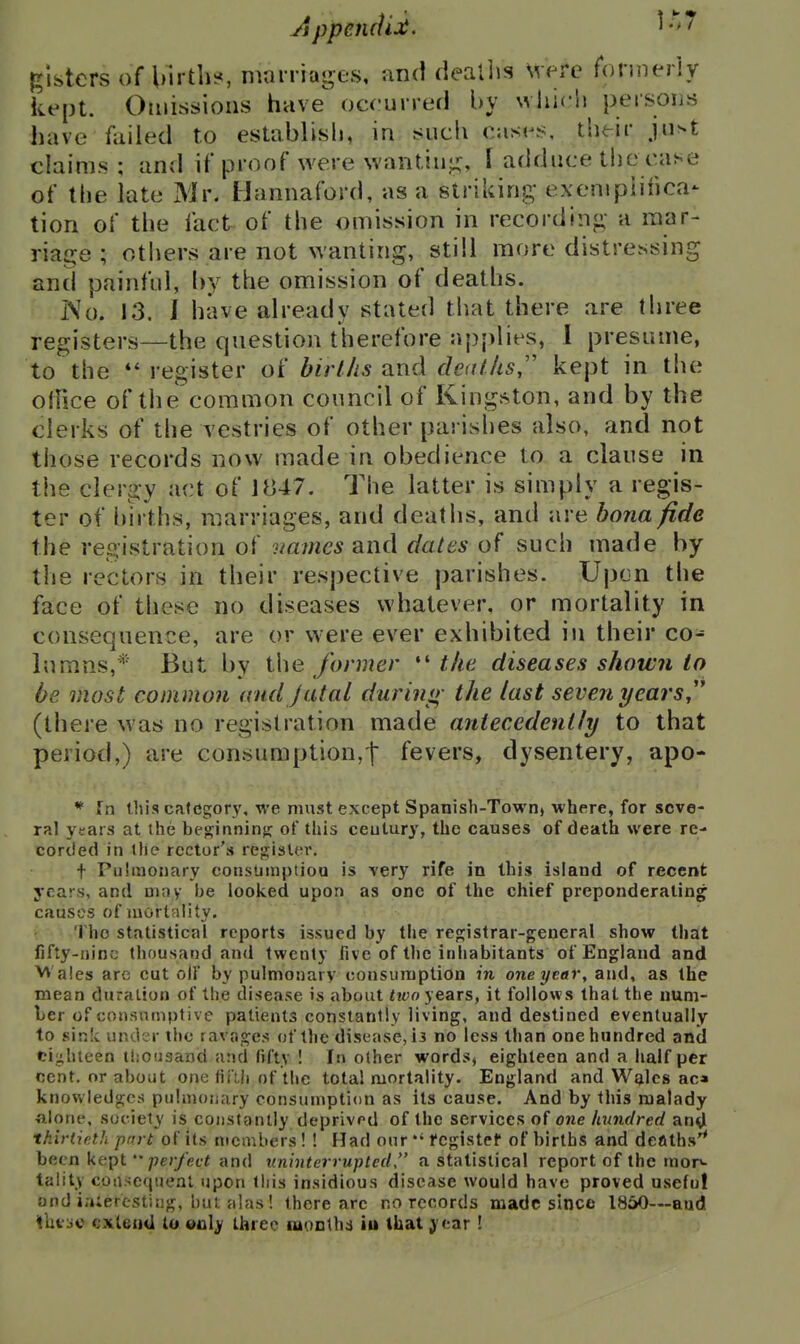 glstcrs of Uirth^ marriages, and deallis Were formerly kept. Omissions have occurred by which persons have failed to establish, in sucii cases, their just claims ; and if proof were wantin;;;, I adduce tlie case of the late Mr. Hannaford, as a striking- exempiihca- tion of the fact of the omission in recording- a raar- riatre ; otliers are not wanting, still more distressing and painful, l>y the omission of deaths. No. 13. I have already stated tlrat there are three registers—the question therefore applies, 1 presume, to the register of birl/is and cleat lis,' kept in the oliice of the common council of Kingston, and by the clerks of the vestries of other parishes also, and not those records now made in obedience to a clause in the clergy act of J«47. The latter is simply a regis- ter of births, marriages, and deaths, and are bona fide the registration of names and dales of such made by the rectors in their respective parishes. Upon the face of these no diseases whatever, or mortality in consequence, are or were ever exhibited in their co- in m.ns,* But by the fanner *' the diseases shown to be most common and jatal during- the last seven yearsj * (there was no registration made antecedently to that period,) are consumption,! fevers, dysentery, apo- * Tn this category, we must except Spanish-Town> where, for seve- ral years at the besinnin}; of this ceutury, the causes of death were re- corded in the rector's register. t Pulraonary eonsmnptioQ is very rife in this island of recent years, and may be looked upon as one of the chief preponderating caases of mortality. : The statistical reports issued by the resistrar-geueral show that fifty-nine thousand and twenty five of the inhabitants of England and VV'ales are cut olf by pulmonary consumption in one year, and, as the mean duration of the disease is about two yezrs, it follows that the num- ber of consumptive patients constantly living, and destined eventually to sink under the rava.^es of the disease, ii no less than one hundred and ci;j;hieen tisoasand and fifty ! In other wordsj eighteen and a half per cent, or about one fifth of the total mortality. England and W^lcs ac* knowledges pulmonary consumption as its cause. And by this malady alone, society is constantly deprivrd of the services of one hundred an^l thirtieth part of its members! ! Had our fcgistef of births and deaths'* been kept perfect and uninterrupted, a statistical report of the mop- tality cotisequeal upon this insidious disease would have proved useful ond ia;ercsting, but alas! there arc no records made since 1850—and thtuo extend to only three raonthi iu that year !