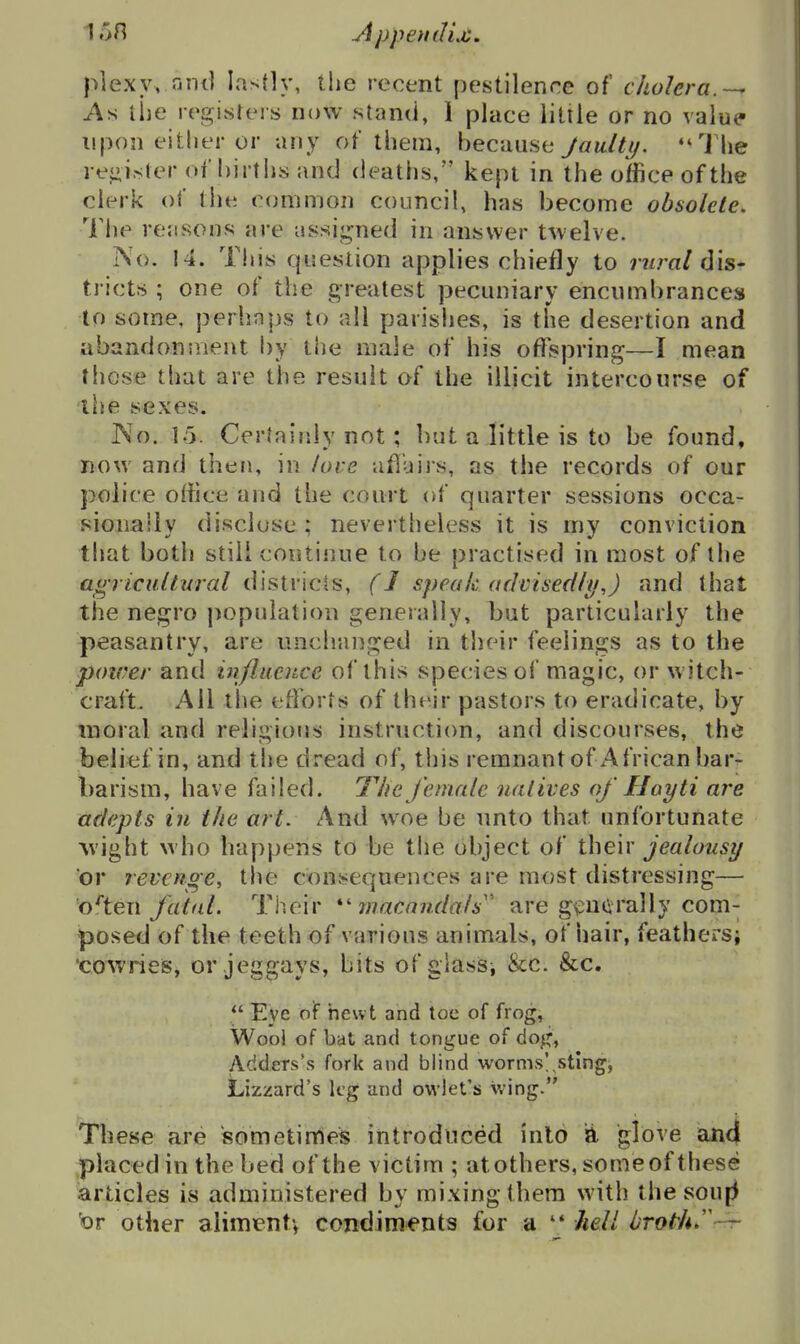 plexy. ont] lastly, the recent pestilence of cholera.-^ As the registers now stand, 1 place little or no value upon either or any of them, because Jaulti/. *'1he reiii.ster oi births and deaths, kept in the office of the clerk of the common council, has become obsolete, Tlie reasons are assij^ned in answer twelve. No. !4. This question applies chiefly to imral dis- tricts ; one of the greatest pecuniary encumbrances to some, perhaps to all parislies, is the desertion and abandonsnent by the male of his offspring—I mean these that are the result of the illicit intercourse of the sexes. JNo. 15. Certairdy not; but a little is to be found, now and then, in love afluijs, as the records of our police office and the court of quarter sessions occa- sionally disclose ; nevertheless it is my conviction that both stili continue to be practised in most of the a«77fM//wr«/ districts, (J speakctdvisedly,) and that the negro j)opuIation generally, but particularly the peasantry, are unchanged in their feelings as to the power and influence of this species of magic, or witch- craft. All llie efforts of their pastors to eradicate, by moral and religious instruction, and discourses, the belief in, and the dread of, tiiis remnant of African bar- barism, have failed. The female natives of Hayti are adepts in the art. And woe be unto that unfortunate wight who happens to be the object of their jealousy or revenge, the consequences are most distressing— o^tew fatal. Their rnacmidals' are gv^utirally com- posed of the teeth of various animals, of hair, feathersi 'coAvries, or jeggays, bits of glassj &c. &c.  Eye of newt and toe of frog, Wool of bat and tongue of doji^, AddeTs's fork and blind worms',sting, Lizzard's kg and owlet's \ving. These are sometimes introduced into a glove an4 placed in the bed of the victim ; at others, some of these articles is administered by mixing thera with the sou|5 tor other aliment^ condiments for a '* hell brot^U '-r