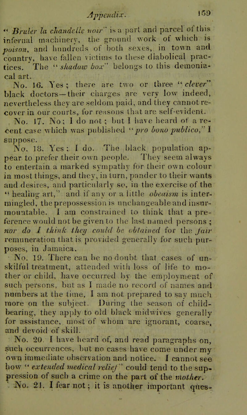 Appendix, ^-^^ '* Bruler la cltandeile voir ' is a part and parcel of this infernal machinery, the grouiHl work of which is poison, anrl hundreds of l)Oth sexes, in town and country, have fallen victims to these diabolical prac- tices. ' The  shadow box' belongs to this demonia- cal art. No. 16. Yes; there are two or three ''clever' black doctors—their charges are very low indeed, nevertheless they are seldom paid, and they cannot re- cover in our courts, for reasons that are self-evident. No. I7. No; 1 do not ; but I have heard of a re- cent case which was published ''pro bono publico,'' I suppose. No. 18. Yes; I do. The black population ap- pear to prefer their own people. They seem always to entertain a marked sympathy for their own colour in most tilings, and they, in turn, pander to their wants and desires, and particularly so, in the exercise of the *■ healing art, and if any or a little obeaism is inter- mingled, the prepossession is unchangeable and insur- mountable. I am constrained to think that a pre- ference would not be given to the last named persons ; nor do 1 think they could be obtained for the Jair remuneration that is provided generally for such pur- poses, in Jamaica. No. 19. There can be no doubt that cases of un- skilful treatment, attended with loss of life to mo- ther or child, have occurred by the employment of such persons, but as I made no record of names and numbers at the time, I am not prepared to say much more on the subject. During the season of child- bearing, they apply to old black midwives generally for assistance, most of whom are ignorant, coarse, and devoid of skill. No. 20. I have heard of, and read paragraphs on, such occurrences, but no cases have come under my own immediate observation and notice. J cannot see how  extended medical relief could tend to the sup- pression of such a crime on the part of the mother, JVo. 21. I fear not; it is another important ques-