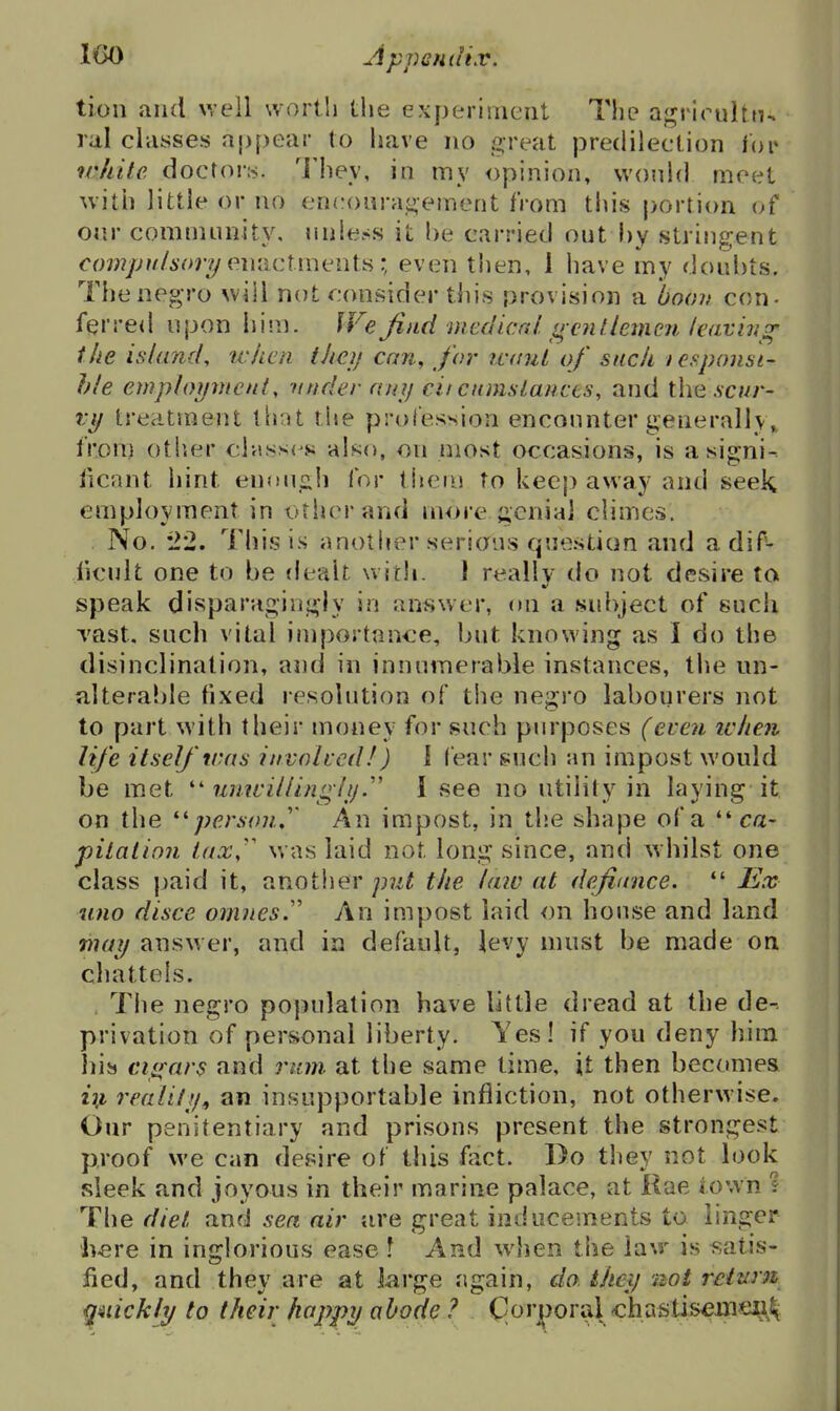 tion and well worth the experiment The agrirultn^ ral classes aj){)ear to have no great predilection lor wjiite docror:>. 'i'hey, in my opinion, vvonld meet with little or no encouragement from tins portion of our community, unless it he carried out hy stringent cow/yw/ior//enactments; even then, 1 have my doubts. 7'he negro will not consider this provision a boon con- fer re<l upon him. We find medical srcntlemcn leaving' the island, when iheij can, for ivtnil of such lesponsi- hie employment, tinder ani) cii cnnislancts, and the .scwr- vy trevitment that the profession encounter generally,^ from otiier classics also, on most occasions, is asigni- iicant hint enougli for them to keep away and seek employment in other and more genial climes. No. '1'2, This is another serious question and adif- iicult one to be (lealt with. 1 really do not desire to speak disparagingly in answer, on a subject of such Tast. such vital importan-ce, but knowing as I do the disinclination, and in innumerable instances, the un- alterable fixed resolution of the negro labourers not to part with their money for such purposes (even icheii life itself trris invoiced/) I fear such an impost would be met unwillingly1 see no utility in laying it on the ^'person,'' An impost, in the shape of a ca- pilation lax,' was laid not long since, and whilst one class paid it, anotlier p7d the law at definnce. *' JEx uno disce omnes.'' An impost laid on house and land may answer, and in default, levy must be made on chattels. , Tlie negro population have little dread at the de-. privation of personal liberty. Yes! if you deny him his cigars and rum. at the same time, it then becomes realiiy^ an insupportable infliction, not otherwise. Our penitentiary and prisons present the strongest proof we can desire of this fact. Do they not look sleek and joyous in their marine palace, at Kae town 1 The diet and sea air are great inducements to linger here in inglorious ease \ And wihen the la\r is satis- fied, and they are at large again, do. theij not return quickly to their happy abode ? Corjporal chastis^iiie^^