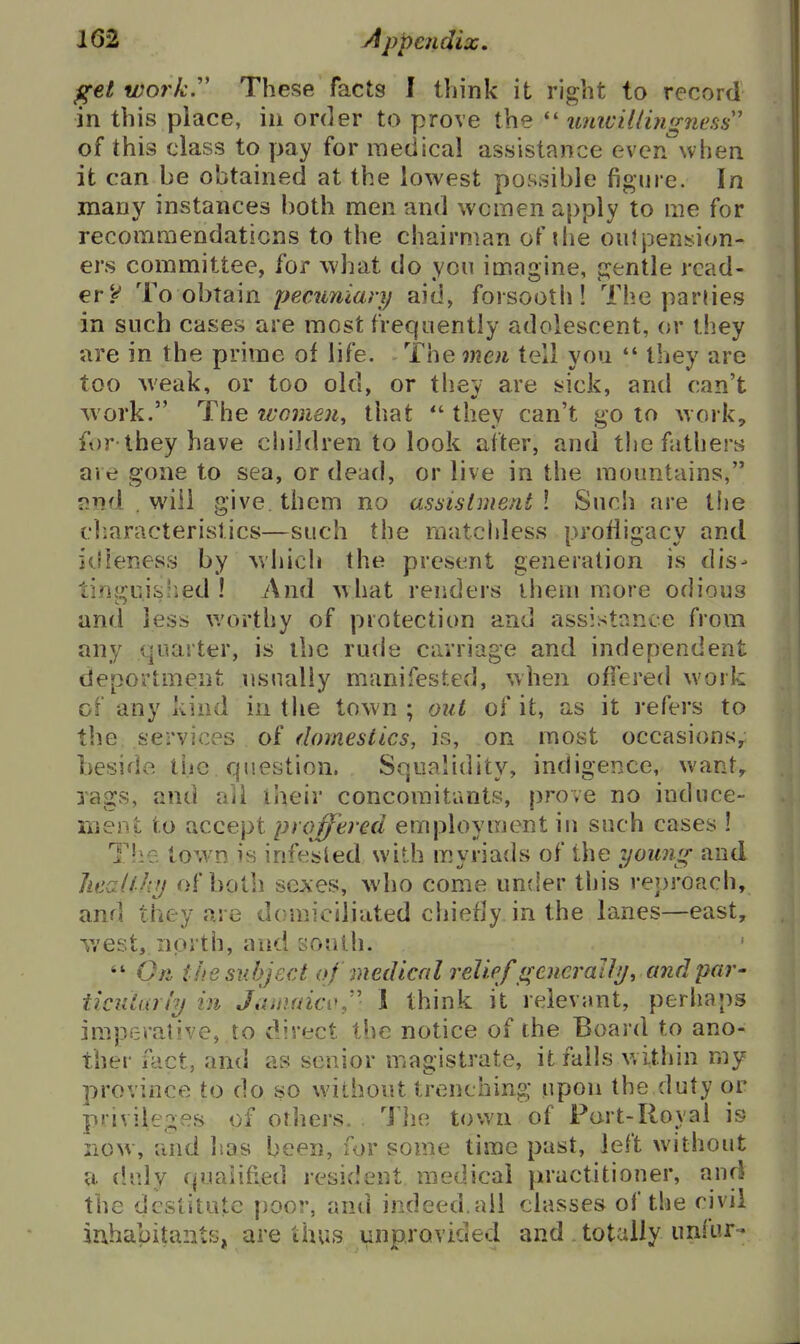 get work.'' These facts 1 think it right to record in this place, iu order to prove the umvillingness' of this class to pay for medical assistance even when it can be obtained at the lowest possible figure. In many instances both men and women apply to me for recoraraendaticns to the chairman of the oiilpension- ers committee, for what do you imagine, gentle read- erTo obtain pecuniary aid, forsooth! The parties in such cases are most frequently adolescent, or they are in the prime of life. The men tell you  they are too weak, or too old, or they are sick, and can't work. The ivomen, that  they can't go to work, for they have children to look alter, and the fathers are gone to sea, or dead, or live in the mountains, find . will give them no assistment ! Such are tiie cliaracterislics—such the matchless profligacy and itfleness by which the present generation is dis- tinguislied ! And what renders ihem more odious and less v/orthy of protection and assistance from any quarter, is the rude carriage and independent deportment usually manifested, when offered work of any kind in the town ; out of it, as it refers to the services of domestics, is, on most occasions, beside ti.ic question. Squalidity, indigence, want,, rags, and ail their concomitants, prove no induce- ment to accept proffered employment in such cases 1 Tlie town is infesied with myriads of the young and liealthy of both sexes, who come under this reproach, and they are domiciliated chiefly in the lanes—east, west, north, and south.  On t lie subject of medical reliefgencraJly, and par- ticidarty in JiimaicvJ' 1 think it relevant, perhaps imperative, to direct the notice of the Board to ano- ther fact, and as senior magistrate, it falls within my province to do so without trenching upon the duty or privileges of others. I he town of Fort-Royal is now, and lias been, for some time past, left without a duly qualified resident medical practitioner, and the destitute poor, and indeed.all classes of the civil iahabitants, are thus unprovided and. totally unfur-