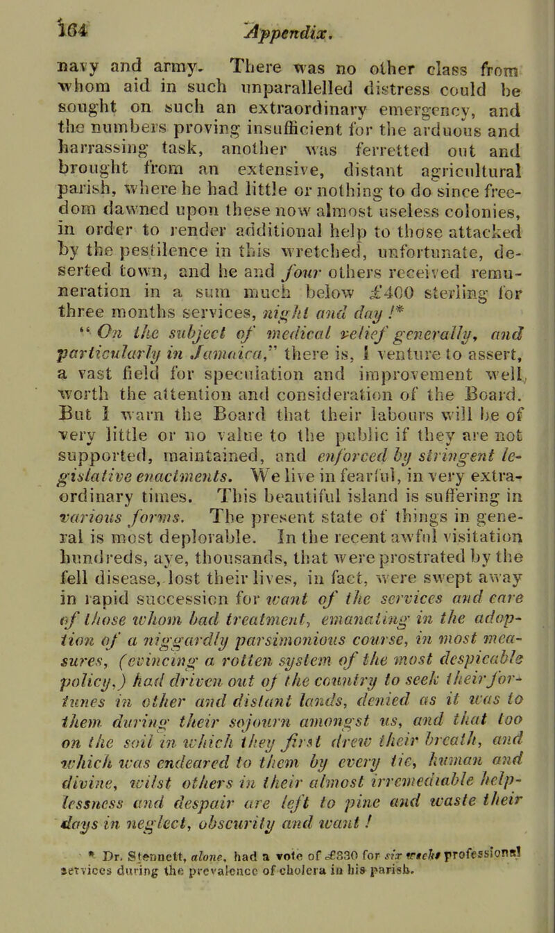 navy and army. There was no other class from whom aid in such iinparallelled distress could be sought on «uch an extraordinary emergency, and the numbers proving insufficient for the arduous and harrassing task, another was ferretted out and brought from an extensive, distant agricultural parish, where he had little or nothing to do'since free- dom dawned upon these now almost useless colonies, in order to render additional help to those attacked by the pestilence in this wretched, unfortunate, de- serted town, and he and four others received remu- neration in a sum much below £400 sterling for three months services, niarhl and day /* ** 0?i ihc subject of medical velief generally^ and particularly in Jamaica'' there is, 1 venture to assert, a vast field for speculation and improvement well worth the attention and consideration of the Board. But 1 warn the Board that their labours will be of very little or no value to the public if they are not supported, maintained, and enforced by stringent le- gislative enactments. We live in fearful, in very extra- ordinary times. This beautiful island is suffering in various forms. The present state of things in gene- ral is most deplorable. In the recent awfnl visitation hundreds, aye, thousands, that were prostrated by the fell disease, lost their lives, in fact, were swept away in rapid succession for icant of the services and care (f those ivJiom bad treatment-, emanating in the adop- tion of a niggardly parsimonious course, in most mea- sures, (evincing a rotten system of the most despicable policy.) had driven out oj the country to seek their for* tunes in other and distant lands, denied as it icas to them during their sojourn amongst us, and that too on the soil in tvhich they first drew (heir breath, and which was endeared to them by every tie, human and divine, tvilst others in their almost irremediable help- lessness and despair are left to pine and tvaste their days in neglect, obscurity and tvaut ! • Dr. SfftDnett, alone, had a vole of =£830 for sir ^rtclit professiontil aetvices during the prevalence of cholera in his parish.