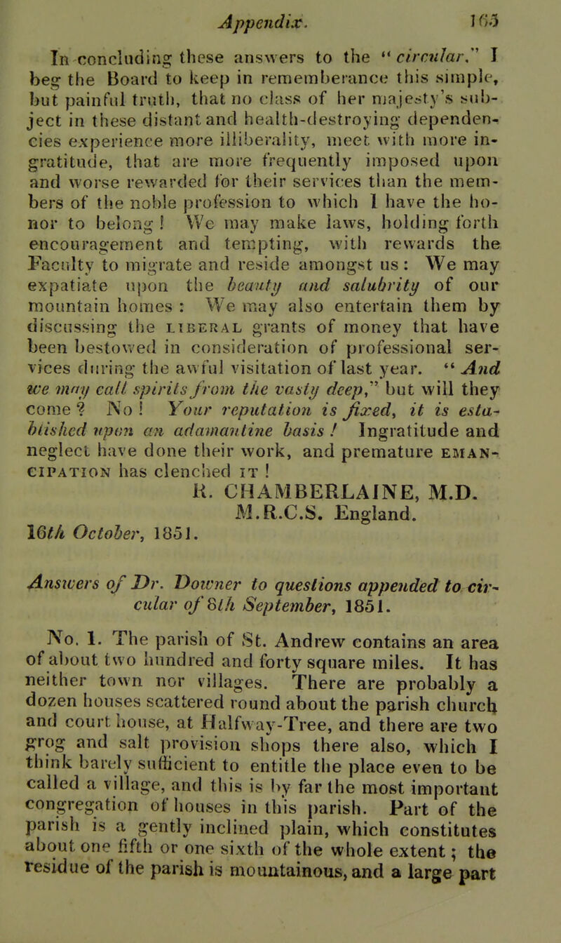In concluding these answers to the ''circular/' I beg the Board to keep in rememberance this simple, but painful truth, that no class of her njaje»ty's sub- ject in these distant and health-destroying dependen- cies experience more iiliberality, meet with more in- gratitude, that are more frequently imposed upon and worse rewarded for their services than the mem- bers of the noble profession to which I have the ho- nor to belong ! We may make laws, holding forth encouragement and tempting, with rewards the Faculty to migrate and reside amongst us : We may- expatiate upon the beauty and salubrity of our mountain homes : We may also entertain them by discussing ti)e liberal grants of money that have been bestowed in consideration of professional ser- vices djjring the awful visitation of last year. *' And we may call spirits from the vasty deep,'' but will they come ? No ! Your reputation is jixed^ it is esta- hlished upon an adamantine basis ! Ingratitude and neglect have done their work, and premature eman- cipation has clenched it ! K. CHAMBERLAINE, M.D. M.R.C.S. England. iQth October, 1851. Answers of Dr. Doivner to questions appended to cir- cular ofSt/i September, 1851. No. 1. The parish of St. Andrew contains an area of about two hundred and forty square miles. It has neither town nor villages. There are probably a dozen houses scattered round about the parish churcU and courthouse, at Halfway-Tree, and there are two p^rog and salt provision shops there also, which I think barely sufficient to entitle the place even to be called a village, and this is by far the most important congregation of houses in this parish. Part of the parish is a gently inclined plain, which constitutes about one fifth or one sixth of the whole extent; the residue of the parish is mountainous, and a large part