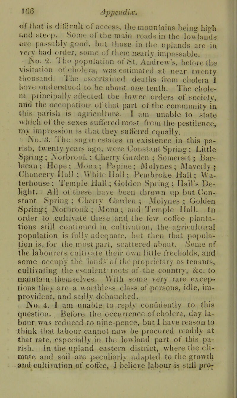 of that is (liJlirnU of access, the mountains being hig;h and .ste« ]). Some of the main roads in the lowlands are passably good, but those in the uplands are in very bad order, some of them nearly impassable. • IS^). 2. Tho. population of 8t. Andrew's, before the \isitation of cholera,, was estimated at near twenty thousand. Ihe ascertained deaths from cholera i have understoo(i to be about one tenth. The chole- ra piincipally aOected the lower orders of hociejy, and the occupation of that part of the communily in tliis parisli is agriculture. I am unable to state which of the sexes suflered most from ihe pestilence, my imjjression is that they sufl'ered equally. ' No. .3. The su,u.:.ir OS J a(es in existence in tin's pa- rish, twenty years ai^o, were Constant Spring ; Little Spring; Norbrook ; Cherry Garden ; Somerset; Bar- bican; Hope; .Mona; Papine; Molynes; jMaverly ; Chancery Hall ; VvliiteHali; Pembroke Hall; Wa- terhouse; Temple Ball; Golden Spring ; Hall's De- light. All of these have been thrown up but Con- stant Spring ; Cherry Garden ; Molynes ; Golden Spring; ]N'ori)rook ; Mona ; and Temple Hall. In order to cultivate tiiese and the few coffee planta- tions still continued in cultivation, the agricultural population is fully adequate, but then that po[>uia- tion is, for the most part, scattered about. Some of the labourers cultivate their own little freeholds, and some occupy the lands of the proprietary as tenants, cultivating the esculent loots of the country, &c. to maintain themselves. AVith some very rare excep- tions they are a worthless class of persons, idle, im- provident, and sadly debauched. No. 4. 1 am unable to reply confidently to this question. Before the occurrence of cholera, day la- bour was reduced to nine-pence, but I have reason to think that labour cannot now be procured readily at that rate, especially in the lowland part of this pa- rish. In the u|)iand eastern district, w here the cli- mate and soil are pecubarly adapted to the growth Sind cultivation of coffee, I believe labour is still pro-