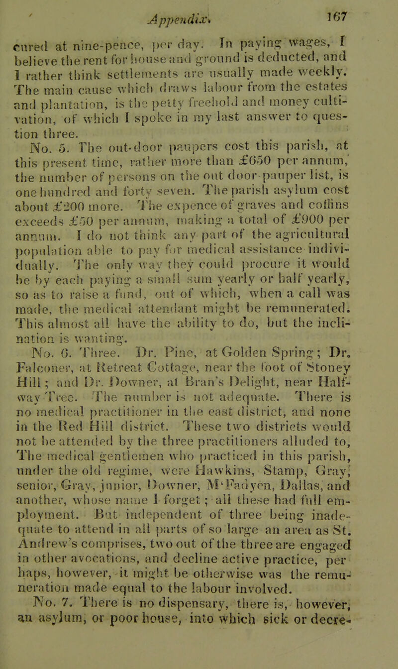 AppendiXk 1 'J' cured at nine-pence, {)or day. In payinsj wages, I believe the rent for house and ground is deducted, and 1 rather think settlements are usually made weekly. The main cause whicli draws labour from the estates anil plantation, is the petty freeiiolJ and money culti- vation, of which I spoke in my hist anssver to ques- tion three. No. 5. The out-door paupers cost this parish, at this present time, rather more than £()oO per annum,' the number of persons on the out door pauper list, is one hundred and forty seven. The parish asylum cost about £200 more. The ex pence of graves and coffins exceeds £r>0 per annum, niakins; a total of £.900 per annum. I do not think any part of the agricultural population al)]e to pay f)r medical assistance indivi- dually. Hie only way they could procure it would be by each paying a small sum yearly or half yearly, so as to raise a fund, out of which, when a call was made, the medical attendant might be remunerated. This almost all have the ability to do, but the incli- nation is wanting. No. (>. Three. Dr. Pine, at Golden Spring; Dr. Falconer, at Ketreat Cottage, near the foot of .Stoney Hill; and S)r. Downer, al Bran's Delight, near Half- way Tree. Tlie number is not adequate. There is no medical practitioner in t!te east district, and none in the Red Hill district. These two districts vv'ould not be attended by tiie three practitioners alluded to. The medical gentlemen who practiced in this parish, under the old regime, were Hawkins, Stamp, Gray,' senior. Gray, junior, Downer, M'Fadyen, Dallas, and another, whose nauie 1 forget; all these had full em- ployment. But independent of three being inade- quate to attend in all parts of so large an area as St. Andrew's comprises, two out of the three are engaged in other avocations, and decline active practice, per haps, however, it miglit be otlierwise was the remu- neration made equal to the labour involved. No. 7. There is no dispensary, there is, however, an asylum, or poor house; into which sick or decre-