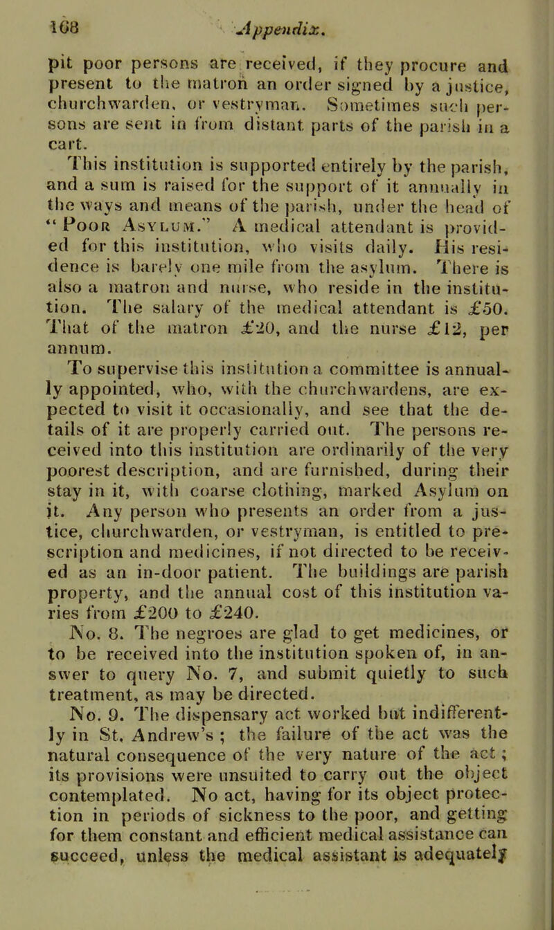 pit poor persons are received, if they procure and present to tlie nuUroii an order signed by a justice, churchwarden, or vestryman. Sometimes such per- sons are sent in from distant parts of the parish in a cart. This institution is supported entirely by the parish, and a sum is raised for the support of it annually in the ways and means of the parish, under the head of *'Poor Asylum. A medical attendant is provid- ed for this institution, v/ho visits daily. His resi- dence is barely one mile from the asylum. There is also a matron and nurse, who reside in the institu- tion. The salary of the medical attendant is £50. That of the matron ±'20, and the nurse £l2, per annum. To supervise this institution a committee is annual* ly appointed, who, wiih the churchwardens, are ex- pected to visit it occasionally, and see that the de- tails of it are properly carried out. The persons re- ceived into this institution are ordinarily of the very poorest description, and are furnished, during their stay in it, with coarse clothing, marked Asylum on jt. Any person who presents an order from a jus- tice, churchwarden, or vestryman, is entitled to pre- scription and medicines, if not directed to be receiv- ed as an in-door patient. The buildings are parish property, and the annual cost of this institution va- ries from £200 to £240. ]\o. 8. The negroes are glad to get medicines, or to be received into the institution spoken of, in an- swer to query No. 7, and submit quietly to sucb treatment, as may be directed. No. 9. The dispensary act worked but indifferent- ly in St, Andrew's ; the failure of the act was the natural consequence of the very nature of the act; its provisions were unsuited to carry out the object contemplated. No act, having for its object protec- tion in periods of sickness to the poor, and getting for them constant and efficient medical assistance can i^ucceed, unless the medical assistant is adequately