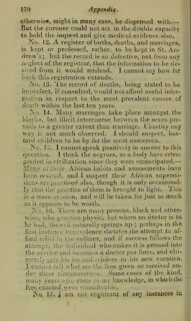 otherwise, might in many case, be dispensed with.— But the coroner could not act in the doulUe capacity to hohl the inquest and medical evidence also. No. 12.. A register of births, deaths, and marriages, is kept or professed, rather, to be kept in St. An- drew's; but the record is so defective, not from any neglect of the registrar, that the information to be de- siretl from it would mislead. I cannot say how far back this registration extends. No. 13. he record of deaths, being stated to be imperfect, if consulted, would notaffor<l useful infur- rnation in respect to the most prevalent causes of death within tlie last ten years. No, 14. Many marriages take place amongst the blacks, but illicit intercourse between the sexes prc- Taiis to a greater extent than marriage. Chastity any way is not mnch observed. 1 should suspect, bas- tard children to be by far the most numerous.. Nc. !5. I cannot5i|jeak positively in answer to this question. J think the negroes, as a body have retro- graded in civilization since Ihey were emancipated.— Many 0.'their African habits and amusements have been revived, and i suspect their African supersti- ticns are practised also, though it is only occasional- ly that the practice of them is broiight to light. Tliis is a mere opinion, and will be taken for just as much as it appears to be worth. No. K). There are mauy persons, black and other- yrise, who practice physic, but where no doctor is to be hud, the evil naturally springs up ; perhaps in tlie first instance benevolence dictates ihe attempt to af- ford relief to the sufferer, and if success follows the attempt, the individaal who makes it is pressed into the service and iiecomes a doctor per force, and niti- mr.tely gets his fee and rejoices in ids new vocation. I caniiot tell what are the fees given or received un- der tlio.se circumstances. Some cases of the kind, many yci^^s ngo,-pame to my knowledge, in which the f'wes exacted were consideiahie. IS'O. n*l am not Go^nizant of any instances in