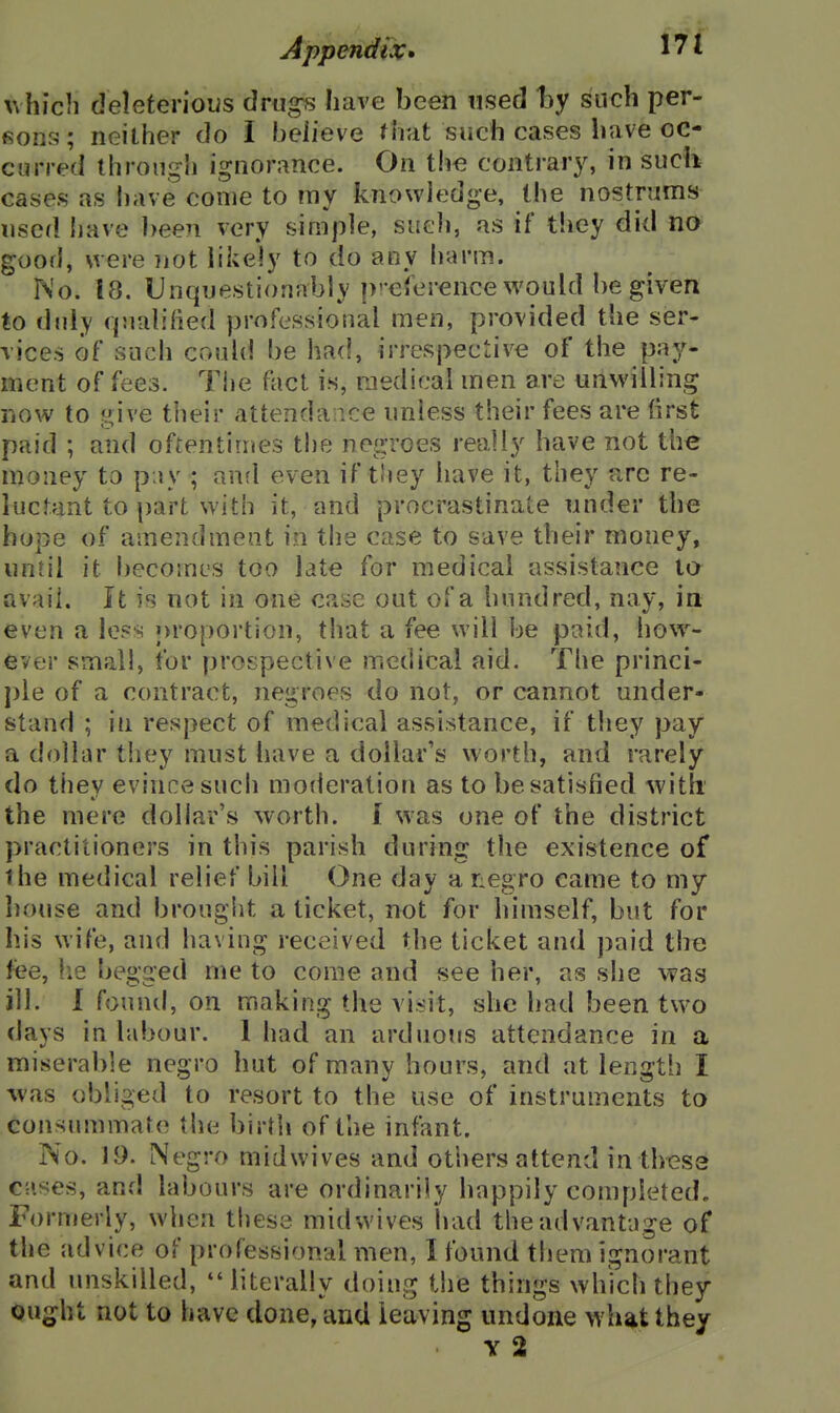 which deleterioiis drug^ have been used hy such per- fions; neither do I heiieve fhat such cases have oc- curred through ignorance. On the contrary, in such cases as have come to my knowledge, the nostrums used liave been very simple, sucJi, as if they did no good, were not likely to do any h<H'm. No. 18. Unquestionably p-eierence would be given to duly (jualihed professional men, provided the ser- vices of such could be had, irrespective of the pay- ment of fees. Tiie flicl is, medical men are unwilling now to f^ve tlieir attenda:ice unless their fees are first paid ; and oftentimes the negroes really have not the money to p ly ; and even if tliey have it, they arc re- luctant to part with it, and procrastinate under the hope of amendment in the case to save their money, until it becomes too late for medical assistance to avail. It is not in one case out of a hundred, nay, ia even a less j)roportion, that a fee will be paid, how^- ever small, for prospective medical aid. The princi- j)le of a contract, negroes do not, or cannot under- stand ; ill respect of medical assistance, if they pay a dollar they must have a dollar's worth, and rarely do thev evince such moderation as to be satisfied -with the mere dollar's worth. I was one of the district practitioners in this parish during the existence of the medical relief bill One day a negro came to my house and brought a ticket, not for himself, but for his wife, and having received the ticket and paid the fee, he begged me to come and see her, as she wag ill. I found, on making the visit, she had been two days in labour. 1 had an arduous attendance in a miserable negro hut of many hours, and at length I was obliged to resort to the use of instruments to consummate the birth of the infant. No. 1.9. Negro midwives and others attend inthess c;ises, and labours are ordinarily happily completed. Formerly, wlien these midwives had theadvantuge of the advice of professional men, I found tiiem ignorant and unskilled, literally doing the things which they Qug^ht not to have done, and leaving undone what they