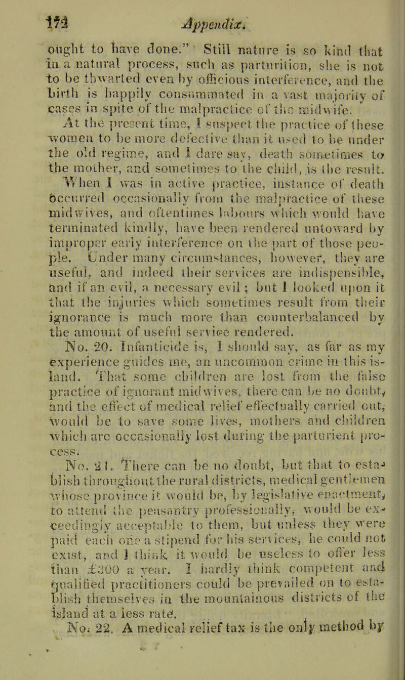 If 3 Appcndiot* otiglit to have done. Still nature is so kind that ill a natural process, such as parturiiion, she is not to be thwarted even hy officious inlerreit-nce, and tlie Lirth is happily consrimmatefl ii\ a vast nvajoiiiy of cases in spite of the malpractice crtlio midwiie. At the present time, 1 suspect the practice of these ivoraen to be more deieclive than it used to be under the old regime, and 1 dare sav, death sometimes to the mother, and sometimes to the child, is the result. l^hen I was in active practice, instance of death bcciirred occasionally from the malpractice of these midvvives, and oftentimes labours wliich would liavc terminated kindly, have been rendered untoward by improper early interference on the part of those peo- ple. Under many circumstances, however, th.ey are useful, anc! indeed their services are indispensihie, and if an evil, a necessary evil; but J looked upon it that the injuries which sometimes result from tiieir ignorance is much more than c(iunterbalanced by the amount of useful servit^e rendered. No. 20. infanticide is, 1 siiould say, as far as my fexperience guides me, an uncommon crime in this is- land. That some chihiren are lost from the false practice of ignorant mit( wives, there can be no doubty and the efiect of medical relief eOectually carried out, Xvould be to save some lives, mothers and children ^vhich arc occesionaily lost during tlie parturient [)ro- cess. No. There can be no doubt, but that to cstaj blish tiiroughoutlhe rural districts, medical gentlemen ^viiosc province it would be, l)y legislative eniictment^ to attend the peasantry professiciially; would be ex- ceedingly acceptalde to them, but unless they were pai(i eacii oiie a stipend for his ser^ icesj he could not exist, and J think it would be useless to ofier less than i:JOO a year. I hardly think competent and <i]ualitied practitioners could be prevailed on to efc>ta- Llish themselves in the mountainous districts of the ijsjand at a less rate. . No.- 22. A medical relief tax is the ou\)i method bj'