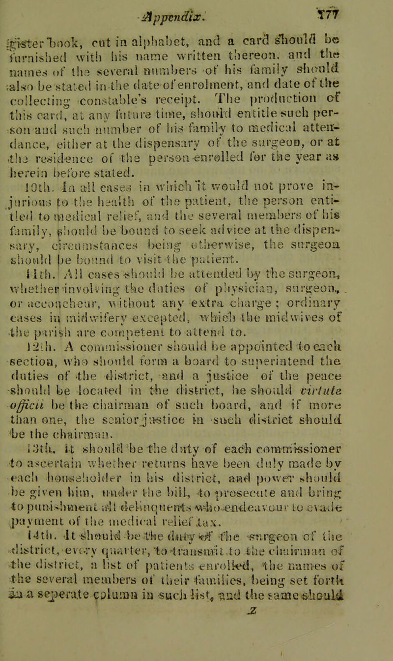 ■Apptndlxi Igisterliook, cut in alphabet, and a card slioulfl be Turnisbed with his name written thereon, and t\\tt nainen of iho several numbers of his family &liould ;also be stateii in the date ofenrolment, anfl date of the (.'ollecting consUible's receipt. The production of this card, at any ftiiure time, shonid entitle such per- son and such niimber of liis family to raedical atten'- dance,, either at the dispensary of the surgeon, or at .t!i3 resid-ence of the person enrolled for the year as herein before stated. lOth. Ill all cases in whichTt would not prove in- .jiirious |;o tlie hi^alth of tlis patient, tlie person enti- tled to medical relief, and the several members of his family, ^Iiould be bound to seek advice at the dispen- sary, circumstances being uth-erwise, the surgeoa should |je bound to visit the patient. Jith. Ail cases •shociil be atienderl by the snr2:eon, whether involving-the daties of physician, snri^eon, or accoucheur, without any extra charge ; ordinary cases in midwifery excepted, which the inidwives of the parish are eornpetent to atten.i to. A commissioner siiouhl be appainted (o each section, wh;) sliould lorni a board to superintend the fluties of 'the district, and a justice of the peace -shoultl be located in the district, he shoidd virluta officii be the chairman of such board, and if mortj than one, the senior ju«tice in sikch district should, be the chairman. i'ith, it should be the duty of each commissioner to ascertain whether returns have been duly made by t'acli hou^^dliolder in his district, awd power »haidd be given him, nndfr the bill, -to presec^ite and brinj2j to puni^bvneut idl delinqueiTts who^enileavour to cvad-e payment of the medical relief lax. Nth. It should be the dutj^i^^yf fhe ■frr.rg-eon of tiie ^tlistrict, evt.ry quarter, to ^transmit to the chairuKin of .the district, a list of patientLi enrolled, ihe names of the several mend^ers of their faniiiies, being set fortk ia a sejjera.te 9i)luiDn in sucji iist^ und the eameiShGuM