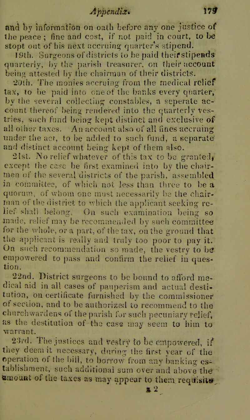 ftnd hy information on oath before any one justice of tiie peace ; fine anrJ cost, if not paid in court, to be stopt out of l)i.s next iiccriiin^ fjfiarter^s stipend. 1 iilh. Surgeons of districts to be paid theifstipends quarterly, l>y the parish treasurer, on their account being attested hy the chairman of their districts- •20lh. The monies accruing from the medical relief lax, (o be paid into one of the banks every quarter, by the several coiiectiu!^ constables, a seperate ac- count thereof beins- rendered into the cjiiarterlv tes- tries, such fund beinj^ kept distinct and ex'clusive of ail Other taxes. An account also of all fines accruing under the acr, to be added to such fund, a separate and di^=tinct account being kept of ihem also. •2Ist. No relief whatever of this tax to be grante:]# except the case be first exaraineri into by the chair- men of the several districts of the parish, assembled in coinmiLtee, of which not less than three to l)e a quoruiT!, of whom one must necessarily be the chair- Man of the district to ^^vhich the applicant seeking re- lief shall belong. On such examination being so made, relief may be rccomrneiided by such committee for the whole, or a jiart, of the tax, on the ground that tlie applicant is really and truly too poor to pay it. On such recommendation so made, the vestry to b{* empowered to pass and confirm the relief in ques* tion. 22nd. District surgeons to be bound to afford me- dical aid in all cases of pauperism and actual desti- tution, on certificate furnished by the commissionei' of section, and to be authorized to recommend to the churchwardens of the parish for such pecuniary relief* as the destitution of the case may seem to him to warrant. ^ 2:}rd. The justices and veslr}' lo he empowered, if they deem it necessary, during liie lirst year of the operation of the i)iil, to borrow from any banki ng es- tablishment, such additional sum over and above the ttmouftt of the taxes as may appear to them requisite e2