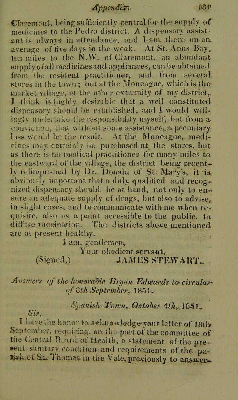 Appendix-,- ii^V CTnremont, being sinTicienlly central for tlie Piip])ly of medirines to tlie Pedro district. A dispensary assist- ant is always in attendance, and lam there on a a: average of iive days m the week. Avt St. Anns-Bay,, ten miles to the N.W. of (Jlarein^^nt, an al)nndant tiupply ofa.11 m^dicin<esand appliaruces, can ^^je obtained from \\y<}. resklenX practitioner, and from Keveral Ntores in Hie town ; but at the Moneague, which-is the market viihi«;e, at the other extremity of my district,. 1 think it highly desirable that a well constituted dis])ansary siioul-l be established^ and I would vvill- iii::c!v ua>lertake tiu? responsibility m.yself,, buX from a conviction, tiia.t withom some assistance,.;!, pecuniary I0.SS would be the result. At the Moneag.ue, medi- cines may cei'tainly he purchased at the stores, but as there is no n^edical pracliitionei? for many miles to- the eastward of lh« village, the district being recent- ly relinquished by J)r. j^onald of St. Mary's-, it is, obviously important that a duly qualified and recog- nized dispenvoary &ly)uhl be at band, not only to en- sure an adecpiate supply of drugs, but also to advise,, in slight cas^s> an-d t© commamicatfr wltlv me when re- quisite, also as a point accessible to the pnblic, ta diffuse vaccination. The di,stricts above mentioned, are at pj-esent healthy. 1 am, gentlemenv Your obedient servant,. (Signed,) JAMES STEW AIIT. Answers of the hmwm^)ie Bn/an Edwards to circular- of ^th Septembery 1851v Sj)anish- Towny October 4tky J 851, Sir, I have the honor ^o. a'cLnowIedige-yonr letter of 18ll> Septeini^er, requiring, on the part of thiC committee of the Central Bjard of Beaith, a statement of the pre- sent sanitarv condition and requirements of (he pa- i^of Tlionicis in the Vale, previously to ansAver-