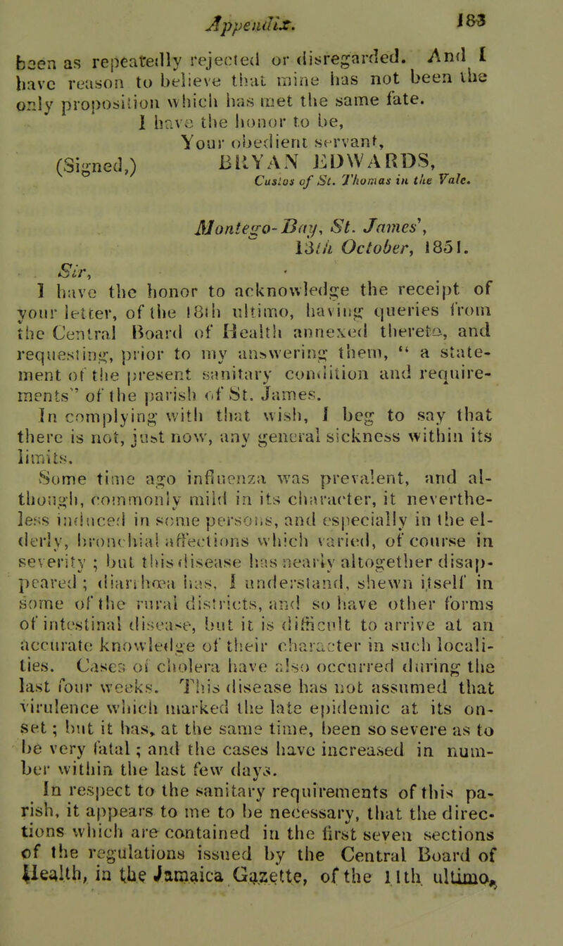 been as repeateilly rejected or disregarded. And I have reason to believe that luine has not been ihe only proposivioii which has met the same fate. 1 have the honor to be, Your obedient servant, (Signed,) BRYAN EDWARDS, Cuslos of St. Thomas in the Vale. JUonteiro-Ba:/, St. James\ iSth October, 1851. Sir, • 1 have the honor to acknowledge the receipt of your letter, of the iBih ultimo, having queries from the Central Board of Health annexed thereto, and request in.i!:, prior to my answering them, a state- ment or the present sanitary condition and require- ments of the parish of 8t. James. In complying with that wish, J beg to say that there is not, iu^t now, anv ijjeneral sickness within its limits. Some time ago influenza was prevalent, and al- thoJigh, coinmonly mild in its character, it neverthe- less ijiducerl in some persoiis, and especially in the el- derly, bronchial affections which varied, of course in severity ; but tidsflisease lias nearly altogether disap- peared ; diariha^a lias, 1 understand, shewn itself in some of the rural districts, and so have other forms of intestinal disease, but it is difticnlt to arrive at an accurate knowledge of tlieir character in such locali- ties. Cases of cholera have also occurred during the last four weeks. Tiiis disease has not assumed that virulence which marked the late epidemic at its on- set ; but it has, at the same time, been so severe as to be very fatal; and the cases have increased in num- ber within the last few dayoJ. In respect to the sanitary requirements of this pa- rish, it appears to me to be necessary, that the direc- tions which are contained in the first seven sections of the regulations issued by the Central Board of liealthjn th^ Jamaica Gazette, of the l lth ultimo^^