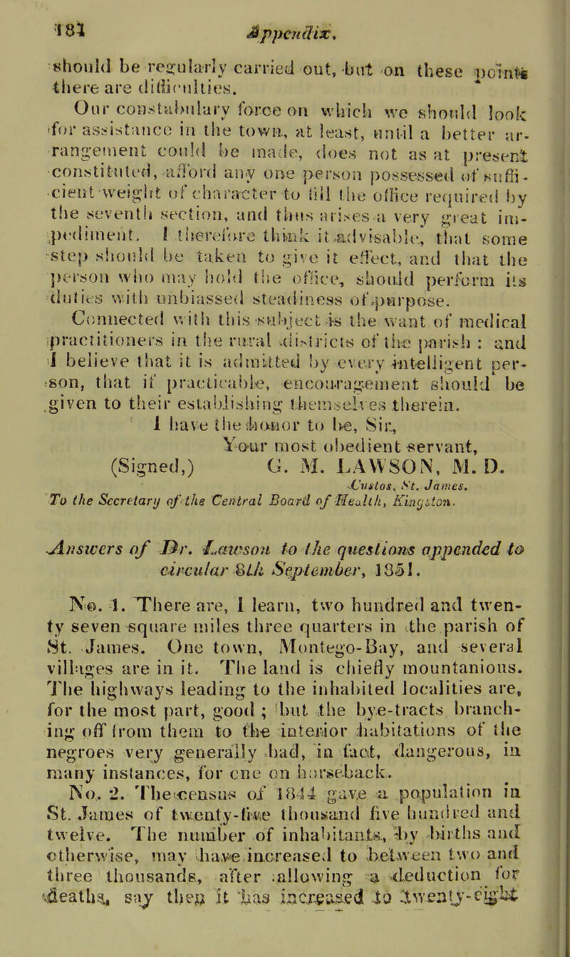 *^houl(l be rei^iilarly carried out, but on these poin^ iliere are (liliiculiies. Our constabulary force on wliich we should look 'for assistance in the town, at least, nnlil a better ar- rangeinent com!<I be made, (h)e.s not as at preseni constituted, afford any one person posses^sed of »suffi- •cient weight of character to (ill tlie oflice required by the seventh .section, and thusaii.ses a very great ini- ■pedinieut. I tiieref<u-e think it.advisable.,' tlrat some step siionld be taken to give it eMect, and tiiat the j)erson who may hold rise office, sbouJd perform i»s duties with unbiassed steadiness of.purpose. Connected with this snbiect is the want of medical practitioners in the rural .(li>trictfc; of tiie parish : and J believe that it is admitted by every intelligent per- ;Son, that if practicable, encou.ri]g.einent should* be .given to their establishing themselves therein. 1 have the^honor to Ive, Sir, Yo-ur most obedient ^<ervant, (Signed,) G. M. LAVVSON, M. D. ■ Custos, St. James. To the Sccrtiarij of the Central Board of Health, KincjUon. ■Ausicers of Dr. I^awsou lo the queslians appended to circular ^Ui September^ 1851. No. 1. T*here are, 1 learn, two hundred and twen- ty seven square miles three quarters in the parish of 8t. James. One town, Montego-Bay, and several villages are in it. Tiie land is chiedy mountanions. The highways leading to the inhabited localities are, for the most part, good ; but the bye-tracts branch- ing off from them to the inter:ior .habitations of the negroes very generally l)ad, in taat, dangerous, ia many instances, for one on h;>rse.back. No. *2. '^lle^^:ensn^! of 1844 gav.e n population in St. James of twcnty-fme thousand live hundred and twelve. The number of inhabitants., -l)y Ixirths and ctherw'ise, may ba-ve increased to J>elween two and three thousands, after ^allowing a deduction for ^ifleath^ saj the^ it lias Incx^tised to ^tweatj-ci^bi