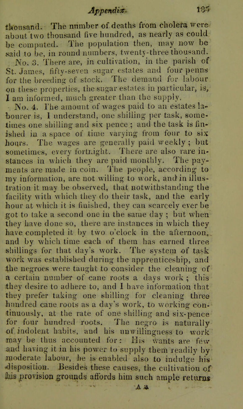 thousand. The number of deaths from cholera were about two thousand five hundred, as nearly as could be computed. The population then, may now be .said to be, in round numbers, twentj-three thousand. No, 3. There are, in cultivation, in the parish of St. James, fifty-seven sugar estates and four penns for the breeding: of stock. The demand for labour on these properties, the sugar estates in particular, is, I am informed, much greater than the supply. No. 4. The amount of wages paid to an estates la- bourer is, I understand, one shilling per task, some- times one shilling and six pence ; and the task is fin- ished in a space of time varying from four to six hours. The wages are generally paid weekly ; but sometimes, every fortnight. There are also rare in- stances in which they are paid monthly. The pay- ments are made in coin. The people, according to my information, are not willing to work, and in illus- tration it may be observed^ that notwithstandmg the facility with which they do their task, and the early hour at which it is finished, they can scarcely ever be got to take a second one in the same day ; but when they have done so, there are instances in which they have completed it by two o'clock in the afternoon.,,, and by which time each of them has earned three shillings for that day's work. The system of task work was established during the apprenticeship, and the negroes were taught to consider the cleaning of a certain number of cane roots a days work ; this they desire to adhere to, and I have information that they prefer taking one shilling for cleaning three hundred cane roots as a day's work, to working con- tinuously, at the rate of one shilling and six-pence for four hundred roots. The negro is naturally of indolent habits, and his unwillingness to work may be thus accounted for : 13is wants are few and having it in his power to supply them readily by moderate labour, he is enabled also to indulge his <lisposition. Besides these causes, the cultivation of ibis provision grounds affords him such ample retiirjis A 4.