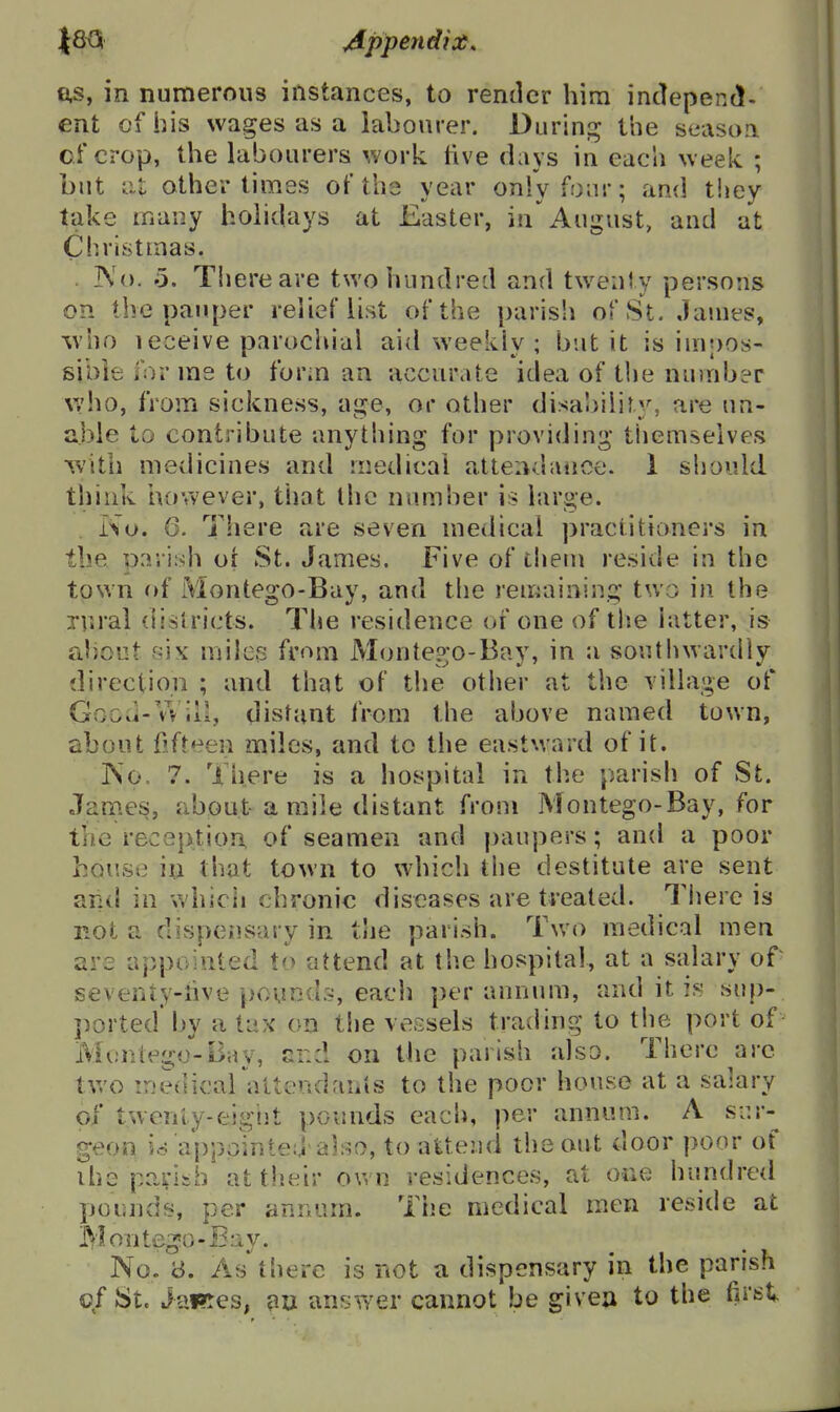 fi,s, in numerous instances, to rentier him intlepend. ent of his wages as a labourer. Durinj^ the seasoa of crop, the labourers work tive days in each week ; but Lil other times of the year only four; and they take many holidays at Easter, in August, and at Ciiristmas. ]\'o. 0. There are two hundred and twenty persons on the pauper relief list of the parish ofSt. Jauies, %vho leceive parochial aid weekly; but it is iuipos- sibie forme to form an accurate idea of the number \vho, from sickness, age, or other disa'.)ilir.y, are un- able to contribute anything for providing themselves with medicines and medical alteiidanoe. 1 should think however, that the number is large. No. 6. There are seven medical practitioners in the parish oi St. James. Five of tliem reside in the town of Montego-Bay, and the remaining two in the rural districts. Tlie residence of one of tlie hitter, is aliout «i\' milcB from Monte?;o-Bay, in a southwardly direction ; and that of the other at the Tillage of Good-Will, distant from the above named town, about Ofteen miles, and to the eastward of it. ISo. 7. There is a hospital in the parish of St. Janies, about-a mile distant from Montego-Bay, for the reception of seamen and j)aupers; and a poor hoi'.se in that town to which the destitute are sent arid in which chronic diseases are treated. Tiiere is not a dispeusary in the parish. Tv/o medical men are appointed to attend at the hospital, at a salary of seventy-iive pounds, each per annum, and it is sup- ported by a tax on the vessels trading to the port of Montego-B;iy, and on the parish also. There ^arc two medical attendaiiis to the poor house at a salary of twenty-eigiit pounds each, per annum. A sur- geon is appointed also, to attend the out door poor of ihs parish at tlieir own residences, at one hundred pounds, per annum. The medical men reside at Montego-Bay. No. y. As*^there is not a dispensary in the parish of St. JaRes, au answer cannot be givea to the first,.