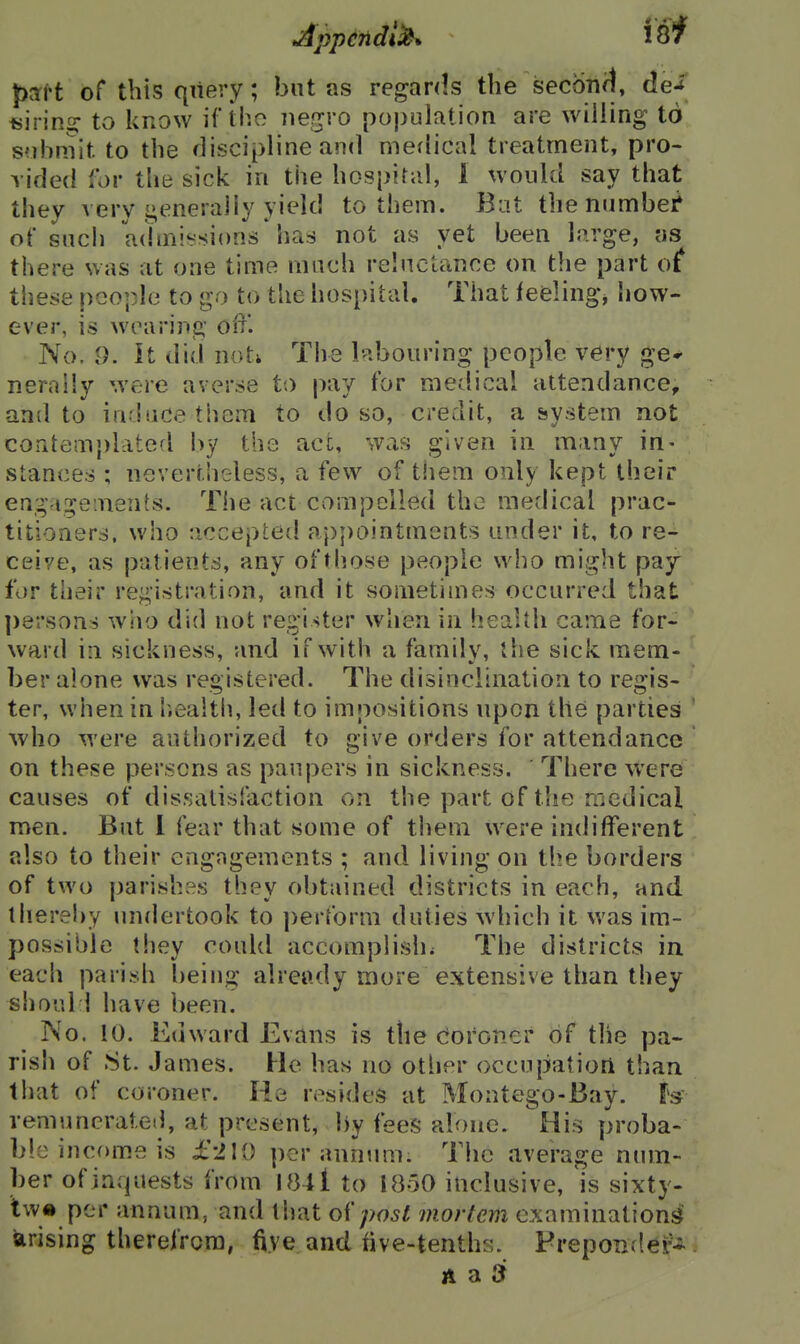 part of this query; but as regards the Seconal, dei fjirins: to know \{'ihc ne^vo population are willing to submit to the discipline and merlical treatment, pro- vided for the sick in the hospital, 1 would say that they A ery i»eneraliy yield to them. But thenumbef of such admissions* has not as yet been large, ;is there was at one time much relnctance on the part of these people to go to the hospital. That feelings how- ever, is wearing off. No. 9. It did not; The l*-ibouring people very ge* nernily were averse to pay for medical attendance, and to induce them to do so, credit, a system not coritem})Lited by the act, was given in many in- stances ; nevertheless, a few of tliem only kept their eagagements. The act compelled the medical prac- titioners, who accepted appointments under it, to re- ceive, as patients, any of those people who might pay for their registration, and it sometimes occurred that ])8rsons who did not register when in heaUh came for- ward in sickness, and if with a family, the sick mem- ber alone was registered. The disinclination to regis- ter, when in l.ealth, led to impositions upon the parties ■who were authorized to give orders for attendance on these persons as paupers in sickness. There were causes of dissatisfaction on the part of the medical men. Bat 1 fear that some of them were indifferent also to their engngements ; and living on the borders of two parishes they obtained districts in each, and. ihereliy undertook to ])erform duties which it was im- possible they coultl accomplish^ The districts in each parish being already more extensive than they shoal 1 have been. No. 10. Kuward Evans is the coroner of the pa- rish of St. James. He has no other occupation than that of coroner. He resides at Montego-Bay. remunerated, at present, by fees alone. His proba- ble income is £-210 per annum. The average ninn- ber ofinquests from 1841 to 1850 inclusive, is sixty- tw« per annum, and that oipost mortem examinations arising therefrom, five and five-tenths. Freponder* A a Sf