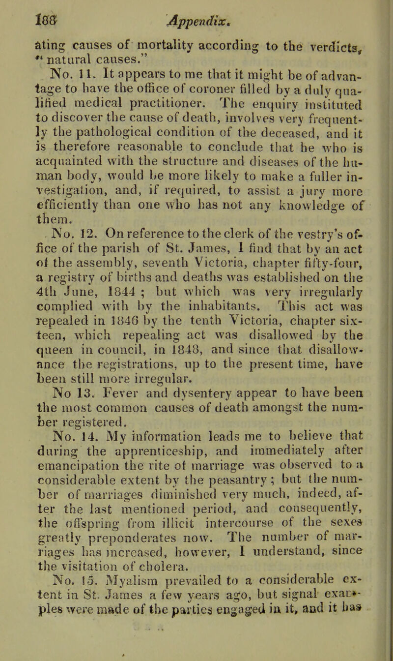iQS Appendix. ating causes of mortality according to the verdlcts^f *' natural causes. No. 11. It appears to me that it might be of advan- tage to have the office of coroner filled by a duly qua- lified medical practitioner. The enquiry instituted to discover the cause of death, involves very frequent- ly the pathological condition of the deceased, and it is therefore reasonable to conclude that he who is acquainted with the structure and diseases of the hu- man body, would be more likely to make a fuller in- vestigation, and, if required, to assist a jury more efficiently than one who has not any knowledge of them. ISo. 12. On reference to the clerk of the vestry's of- fice of the parish of St. James, 1 find that by an act ot the assembly, seventh Victoria, chapter fifty-four, a registry of births and deaths was established on the 4th June, 1844 ; but which was very irregularly complied with by the inhabitants. This act was repealed in 1846 by the tenth Victoria, chapter six- teen, which repealing act was disallowed by the queen in council, in 1848, and since that disallow- ance the registrations, up to the present time, have been still more irregular. No 13. Fever and dysentery appear to have been the most common causes of death amongst the num- ber registered. No. 14. My information leads me to believe that during the apprenticeship, and immediately after emancipation the rite of marriage was observed to a considerable extent by the peasantry ; but the num- ber of marriages diminished very much, indeed, af- ter the last mentioned period, and consequently, the ofispring from illicit intercourse of the sexea greatly preponderates now. The number of mar- riages has mcreased, however, I understand, since the visitation of cholera. No. 15. Myalism prevailed to a considerable ex- tent in St. James a few years ago, but signal exai:*- pies were made of the parties engaged in it, and it has
