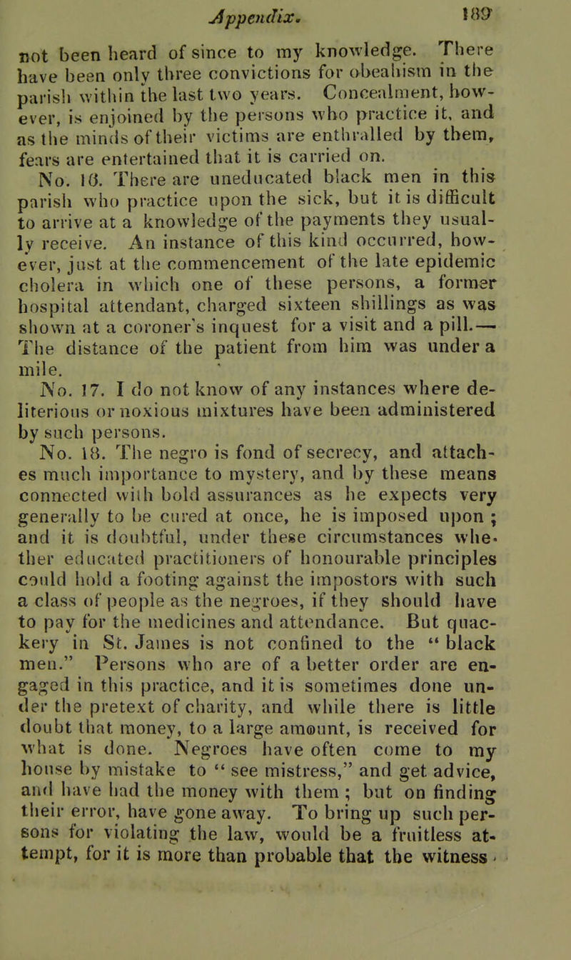 j4ppen(Iix. not been heard of since to my knowledge. There have been only three convictions for obeahism in the parish witliin the last two years. Concealrnent, how- ever, is enjoined by the persons who practice it, and as tlie minds of their victims are enthralled by them, fears are entertained that it is carried on. No. 10. There are uneducated black men in this parish who practice upon the sick, but it is difficult to arrive at a knowledge of the payments they usual- ly receive. An instance of this kind occurred, bow- ever, just at the commencement of the late epidemic cholera in which one of these persons, a former hospital attendant, charged sixteen shillings as was shown at a coroner's inquest for a visit and a pill.— The distance of the patient from him was under a mile. No. 17. I do not know of any instances where de- literious or noxious mixtures have been administered by such persons. No. 18. The negro is fond of secrecy, and attach- es much importance to mystery, and by these means connected vvilh bold assurances as he expects very generally to be cured at once, he is imposed upon ; and it is doubtful, under these circumstances whe« ther educated practitioners of honourable principles coidd hold a footing against the impostors with such a class of people as the negroes, if they should have to pay for the medicines and attendance. But quac- kery in St. James is not confined to the black men. Persons who are of a better order are en- gaged in this practice, and it is sometimes done un- der the pretext of charity, and while there is little doubt that money, to a large amount, is received for what is done. Negroes have often come to my house by mistake to see mistress, and get advice, and have had the money with them ; but on finding their error, have ^one away. To bring up such per- sons for violating the law, would be a fruitless at- tempt, for it is more than probable that the witness