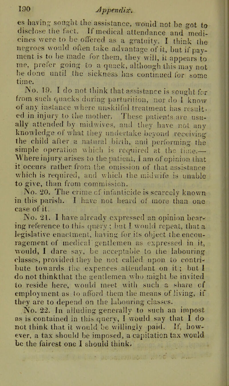 es having,' son;:^ht the assistance, wonid not be got ta (lisclojse the fact. If medical attendance and medi- cines were to be OiTered as a gratuity, I think the negroes wonld often take advantage of it, but if pay- ment is to be made for them, they wiii, it appears to me, prefer jxoing- to a quack, althongh tliis may not ])e done until the sickness lias continued for some time. No. 19. \ do not lliink that a^jsistance is souj^ht for from such quacks during- parturiiion, nor do I know of any instance where unskilful treatment has result- ed in injury to tlie mother. These patients are usu- ally attended by midwives, and they have not any knowledge of what they undertake beyoiid receiving the child afler a natural birih, and performing the simple operation which is reqinred at the tiuie.— Where injury arises to the patient, I am of opinion tiiat it occurs rather from ti^e oniission of (hat assistance which is required, and which the midwife is unable to give, than from commission. No. '20. The crime cf inlanticide is scarcely known in this parish. I have not heard of more than one case of it. No. 21. I have already expressed an opinion bear- ing reference to Ihi.'- query ; but 1 would repeat, that a legislative enactment, having for ils object the encou- ragement of medical gentlemen as exprei-sed in it, would, 1 dare say, be acceptable to tiie labouring classes, provided they be not called upon to contri^ bute towards tiie expences attendant on it; but 1 do notthinkthat the gentlemen w ho might be invited to reside here, would meet with such a share of employment as lo afibrd them the means of living, if they are to depend on the labouring classes. No. 22. In alluding generally to such an impost as is contained in this query, 1 would say that I do not think that it would be willingly paid. If, how- ever, a tax should be imposed, a capitation tax would be the fairest one I should thinks