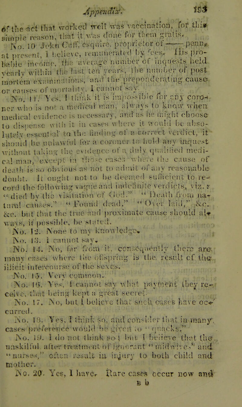 d* tlie act that worked tvell ^vas vaccination, fof thi* simple reason, that it way doue for them gralis. No. 10 Jokn C«ff, enquire, proprietor ofpenn« nt present, 1 liclievc, reminieratet! bjj .^ces,< Iliy pro- b;»r)}e incornr, tlie averag-e number of inque.sts lield vearlv witln'ii the hif^t ten yeai^, tb'e nniiibcr of post rnorterri ex'.iVninr.lmr.s, an*! tbe preponderating cause or rouses of moriaiity, 1 cannot say. v ISo. 11. Yes; f tlimk it is impossible for cfiy coro-< nci- v/bo is not a medical man, ahvaVs to knaw whea raedlcal eviderjce is necessary, and as be migbt cboose to disoense wifii it in eases v. here it v.oab>l be ab^so- luteiv'ef^sential to ibe rniding of a correct verdict, it slioa'id be nulawful for a corcner to iiold any inquest witbnufc takiuo- tbe evuteuce of a duly qjialiiied medi- cal man, except in tbo-c cas.e3 ' where thj cause ot^ deatli is so obvious as not to ad«nit of any reasonable doubt, it ougiit not to l)e deemed suHicient to re-f cor(} tbe foHowinj^ vag*ueand indefinite verdicts, viz. r , died bv tbe visilalion of (iod.  DeaJb from na« tnral causes.' Found dead. Over laid, &c. &c. but that tbe true and proximate cause sbould a^* ways, it possible, be stated. j\o. I-J. None to my kno wledgc^ iNo. lo. i cannot say.r No. 14. INo, far f.cm it, ccnsc^vien-ly t!ic;'c are. many cases wbere tbe oflspring- is llie re&iil^ cf thq^ iliicit intercourse of tbe Kexcs. JNo. 1.5. W^ry common, J\o. !0. Yes, f carinot say what payr^Ti^rt ibe'jr re- ceive, tliat beinsji- kept a i;reat secret. No. 17. INo, but I believe tbat s..cll oases liJive oc-e' curred. Ko. Ifi. Yes, I tbink $o, ntul consider lliat in rriany, cases preference wovdd b;? j;!;irC!t io  rpiack?j. INo. 19. i (b) not tirink ^o-\ but I believe tbat the., unskilful after treatment r»f isfne.rant midwive.^*' and  nurses/' oftun rjsaU iii ir^^^ry to both cbild and mot lier. INo. 20' Yes, 1 havcr Ilare castas cccur now and H b