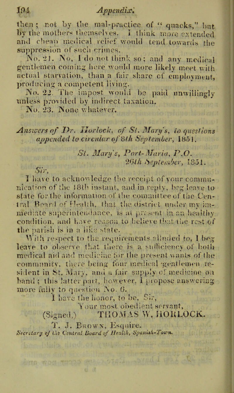 19 i Appendij:^ then ; not by liie mal-practice of qnacks, hnt by the mothers ibemsplves. I think n:orc evtended anil clieau mcilical velief v/onlil tend towards the suppression of snch crimes. IS'o.--M. INo, 1 do not think so; and any medical gentlemen comln;^; here woidd more likely meet Vvilh actual starvation, than a fair sliarc cf empioymtiit, producinji: a competent living. IVo. 22. The impost >vonld bo paid nnwillingly unless provided by indirect taxation. No. 23. IS one whatever. AnSii'ers of JDr. IJorlock, of Si. Marifs, io queslions appended to circular ofSt/i SeptemMer, iBo 1. SL 3IarySy Port-Maria, P.O. 261/1 Sepie.nbcr, 1851. I liavc to acknovvledge tl>e receipt of your commn- nicat'on of tlie 18th instant, and in repiy, b?;^ leave to state for the information of tlie commiriee of tiie Cen- tral BoanI of HeaUh, that the district nniler mv i:n- metnate snpeiintendance, is at jvr. sJTit in an healthy condition, and have reason to helieve t!»:it ihe rc^>^ of the parisli is in a li?:s state. VViih respect to tlie requirements nllnded to, 1 b^g- leave to obsc've that there is a snfiiciency of holli medical aid and meilic-ine tor the present wants of the commnnicv, there beina: four mesiical -jientlemen re- sident in 8t. Mary, and u fair supply o' medicine on hand ; this latter part, ho^vever, i piopose ausNveriiig more fniiy to question So. 0. I havi' the honor, to be, Sir, Your most oheiiient servant, (Signed,) TilOMAS W. HOKLOCK. T. J. Erovvn, Escpdre, Secrstar^ of I'le Cenlral Board of llealih, Spanish-Town,