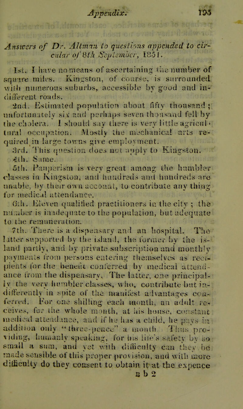 Jijypendlx 1^5 Answers of Dr. Altmmi to qucsthns appended to cir- cular of ^Ih ScpUmhcr, 1851. l^it. I have no means of ascertaining tlie number of squ-ire miles. Kingston, of course, is surrounded \\'\\\\ nutneroiis suburbs, accessible by good and iii^' cliiTerent roads. •2nd. Estimated population about fifty thousand;! nnfortunateiy si,^ and p3rha{)s seven thousand fell by the clivilera, 1 should say there is very little agricul • tural occuj)ation. Mostly the mc»chanica! arts re- quired in luri^e towns j;»ive employment. ;3rd. This question does net apply to Kingston. 4lh. Same. 5th. Pau|]erism is very great among the humbler classes in Kingston, and hundreds and liundre{!s are iinabie, by thtilr own uccoimi;, to contribute any thing far :nedical attenrlunce. 6th. Eleven qualitied practitioners in the city ; the iiuiViber is inadequate to the population, but adequate lo the remuneration. 7tli. There is a dispensary and an hospital. T'le latter supported by the islan l, the ibrmer by the is- land partly, and [)y private subscription and monthly p;iyme:ils from ])t*rsons eatering themselves as reci- pients for the l)ent:tk conferred by medical attend- ance from the dispensary. The latter, one principal- ly tlie very humbler classes, who, contribute but in- <lifferently in spite of the manifest advantages con- ferred. For one shilling each month, an adult re- ceives, fo/ the whole m:>nth, at his house, constant medical attendance, and if he has a child, he p-Jiys i:i addition only 'Mhree-pence a month I'hus'pro- viding, luiiiianly spcakmg, for his life's safety by so small ;i sum, and yet with <'ifficulty can they be Tnade sensible of this proper provision, and with mure diiiicuity do they consent to obtain it ut the expence