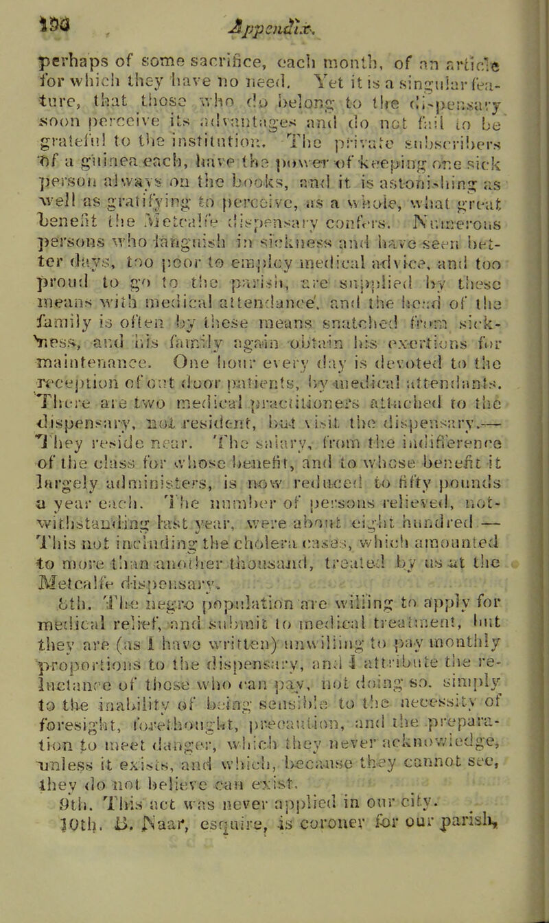 perhaps of some sacrifice, oacli monll), of an nrticle for which they have wo lieed. Yet it is a sin^^ular fe.-i- turc, that those 'who do belong to lire (li-pen-sary soon perceive its advautuges and do not fiiil io be gralfcl'j'.l to tlie institntior.. The private !-:n!}srri!)er.s T>f a guinea ^ach, have lha [xnver of keeping or.e sick person always on the books, and it is astonishing as Avell as gratifying to perceive, as a whole, what great Xsenelit t!je Metcalfe dii-pensaiy confers. Nr.irrerous persons who ianguisli in sicktiess and have seen \wt- ter d{iys, too p.oor to employ medical advice, and too ]3roud to go to the pari.^ii, t:re- supplied by these means wiih medical attendance', and the hc.:d of iho family is often by liiese means snatched fnrra sick- Vtps.s aixl ills family again obtain hi* exertions ft>r maintenance. One hour every day is devoted to the ;recej)iion of o:?t iioor pnrients, Ivyinedical attendants. Tljere are two medical pracnlioners atl-iiched to the -dispensary, non resident, bat \ i.>it the dispensary.— They I'eside near. The salary, IVcnn tb.e iadifference of the class for o. liose l)eneHt, and to whose benelit it largely administers, is now re<hiced to fifty pounds a year each. The nnmi>er of pei'sons relieved, liot- wiriistaDdinLi: hist year, were about ei'ht hundred — This not inchiding the cholera cases, v^hich amounied to more than another thouiiajid, trouted by us ut the Metcalfe dispensary, 8th. The negro pope.latmn are wiliing to apply for inedical relief, and submit to me{Ucal treatment, hut they are (as 1 have written) unwilling to pay montiily proportions to the dispensary, and I attrjbiite the re- Inclance of those who can pay, not doing SvO. simpl}^^ to the inability of being sensible to the necessity of foresight, foj-etbonght, precaution, and the prepara- tion to meet danger, which they never ackno-wiedge, unless it exif>ts, and which, l>^cause they cannot see, ihey do not l)eiieve e^vn exist, 9th. This act was never applied in our city. 10th. i>, INaar, csf|aire, is coroner for our parisli.