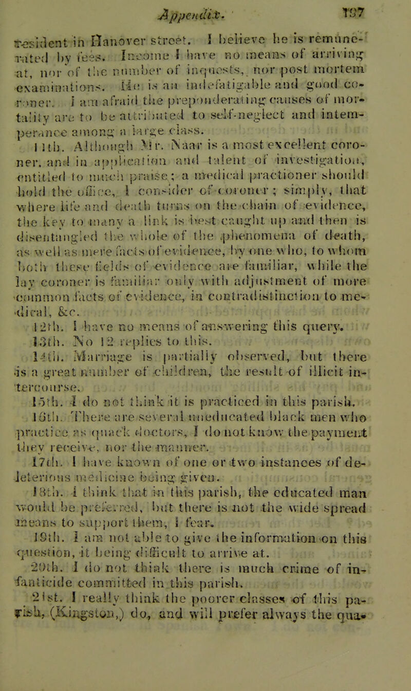 A ppandit. VJ7 ^-osident in Hanover street. ! believe he is rentiune- rate;l by I'ees. Ir^come I have ro tncans of arriving at, nnr'oF the nnniher of inqnosts,. nor post mortem examinations, ii*? i.s an indefatigable and good co- roner, i am afraid the prepouderatiiij; causes of nior- ta'iiy are to be air.: i:>t4ied to self-neglect and intern- peranco anion;> a lar2;e class. I 1th. AltijoHgii \\\\ i\aar is a most excellent coro- ner, and in aj)!)bcafson and talent of investigatioii, cntitlefl to \\n\c\\ praise; a medical practioner should hobi the oilicc, 1 consider of coroner; simply, that where life and death tin*:is on the ciiain of evidence, the kev to inanv a link is h4^st caught \\\) a^id then is disentangled the v> hol^ of the .phenomena ot d^ath, as well as niere facts of evidence, Ivy one who, to wh(^m Ijotiv these (ields of -evidence aie familiar, while the lav coroner is fa'.niiiar only with adjustment of more common facts of evideBce, ia co^tradistinciion to me^ •dical, &r. ' * I'ifh. \ have no n:cans of a^nswering this querj^ I3th. No 12 replies to th.is. 14til. Marriage is partially ol)served, but there is a great n!uri!>er of cliikiren, the result of illicit in- tercourse, loth. -1 do not think it is practiced in this parish. JoLIi. There are several uneducated black men who practice ?.s (juack do^,tors, I do not knov.- the payment' t-liey re(reiv-e, nor the inanner. I7th, I h;»ve known of one or Ivvo instances of de^ leterioHs medicine being given. >. I Bi ll, i tliink tl-xit in this parish, the educated man wotdd be preAirrod, but there is not the wide spread means to support t hem, 1 fear. iSih. i am not iibleto give ihe information on this question, it being flifficnlt to arrive at. 2')th. 1 do not thiak there is much crime of in^ fanlicide committed in this parish. '2ist. I really think the poorer classes of llris pa- fisli, (KiPigstoii,) do, and will prefer always the qua*