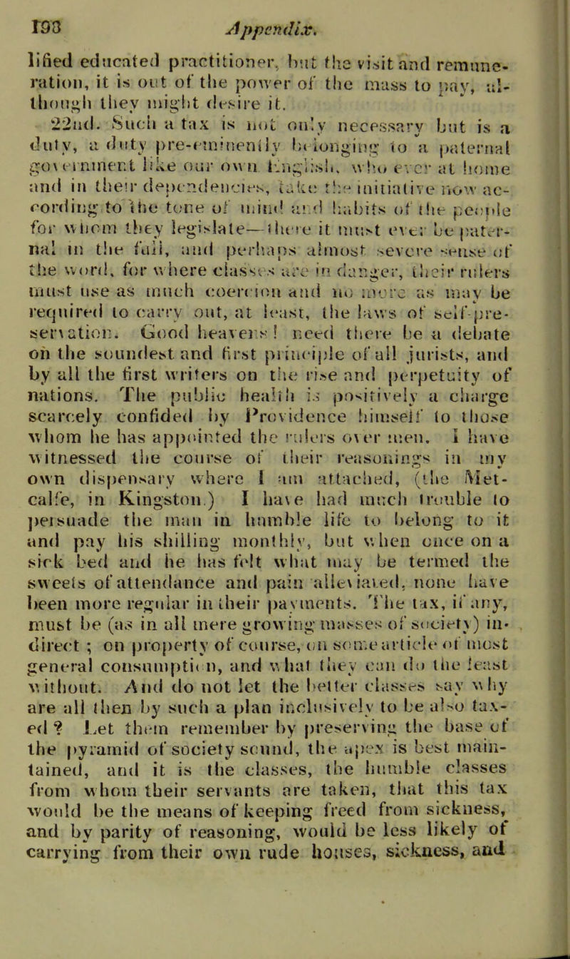 lifted educated practitioner, hwt the visit and remune- ration, it is out of the power of the mass to »tay, ai- ihon^i^li tiiey might (h-sire it. - 22nd. Such a tax is not only necessary but is a duty, a duty pre-f juineniiy bt ionginj;- to a paternal govt rnmer.t like our ow n Lnj^lish. \vht> ever at home and in their depcp.deu'jirs, u-kii th?- iniiiiUive iiovv ac- cording- to Uie tone ol Uiiin! ai d habits of tlie pe(?itle for wiiom they legislate—there it \m\>i ever be pater- nal m t!ie full, unci periiaps ahnos^ severe sense of the word, for where ciasses are in danger, ihcir rulers liuist use as tnueh coercion and no iDorc us may be recpdred to carry out, at least, the laws ot self pre- serxatior. Good heavei>'! need tl»ere be a debate oh the soundest and first princijjle of all jurists, and by all the tirst writers on the rise and perpetuity of nations. The public health io positively a ciiarge scarcely confided by i^rovidence Iiimseif lo lliose >vhom he has appointed the ruiers o\er men. i have witnessed the course of iiieir reasonin^rs in mv own dis[)ensary where 1 am attached, (ihe Met- calfe, in Kingston.) I ha\e had much trouble lo j)eisuade the man in humble life to belong to it and pay his shilling monthly, but when once on a sirk bed and he has felt what may be termed tlie svveeis of attendance and pain allexiaied, none Imve l)een more regular in their payments, 'i he ux, if any, must be (a^^ in all mere growing mavises of s<iciety) in- direct ; on property of course,on some article o\ most general consumpti( n, and what they can do the feast V. ithout. And do not let the better classes say wliy are all then by such a plan inclusively to be also tax- ed ? Let them remember by preserving the base of the pyramid of society scnnd, the apex is best main- tained, antl it is the classes, the humble classes from whom their servants are taken, that this tax ^vould be the means of keeping freed from sickness,^ and by parity of reasoning, would be less likely of carrying from their own rude houses, sickness, and