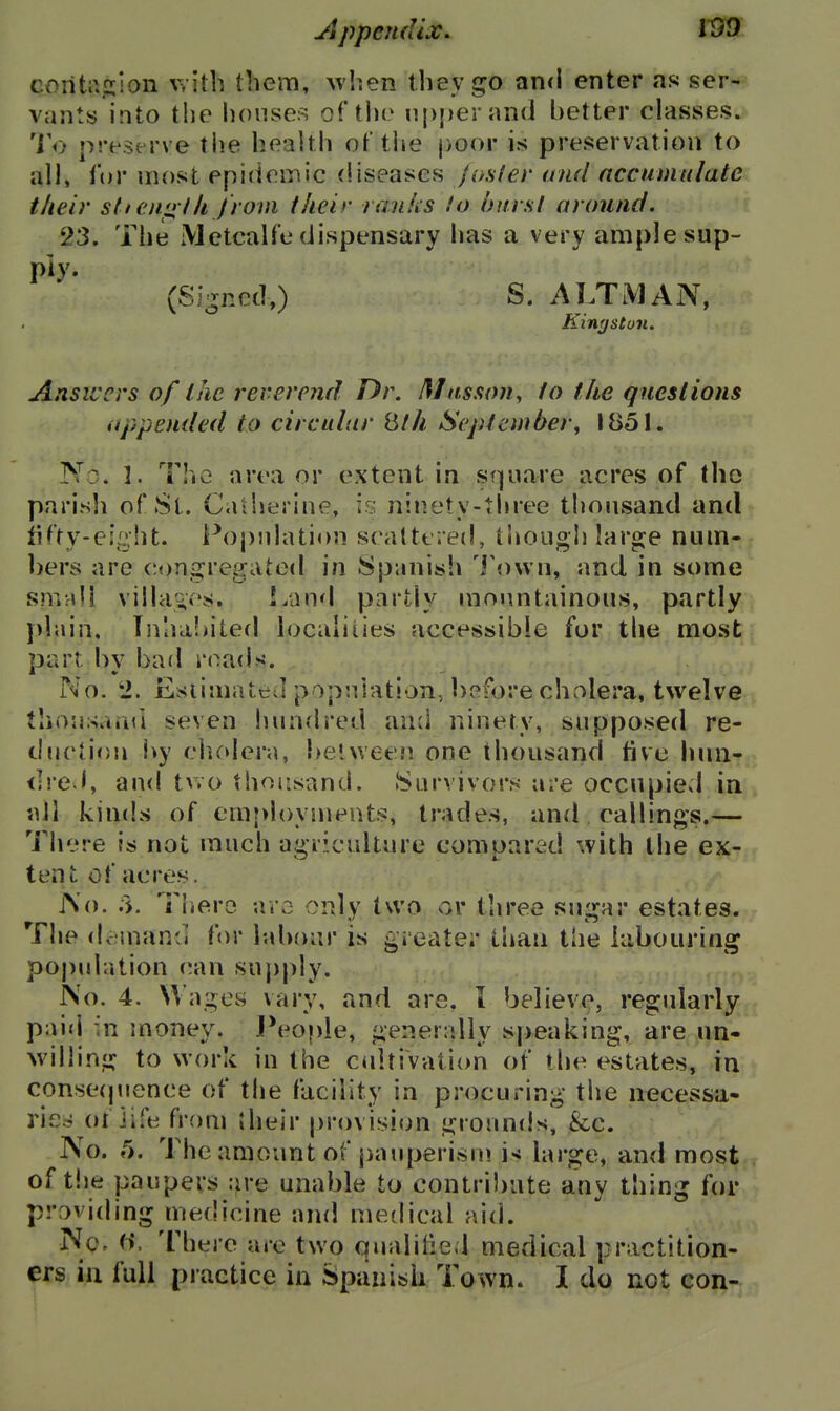 jSppendix. conU\jx''On v, ith them, when they go and enter as ser- vants into the houses of the n|)i)eran(l better classes. 'Vij preserve tiie health of the poor is preservation to all, for most epidemic diseases faster and accumulate their sti eni> ih from their ranks lo hurst around. 23. The Metcalfe dispensary has a very ample sup- Pb'- (Si-ncd,) S. ALTMAN, KintfStun. Ansiccrs of the reverend Dr. Mnsson^ to the questions appended to circular iith September^ 1851. No. 3. The area or extent in square acres of (ho parish of St. Caiherine, is ninety-three thousand and fifty-eij'^ht. Population scattered, liiough large num- bers are congregated in Spanish 'i'ovvn, and in some sm:di villav's. Land partly mountainous, partly plain, Tnha!>ited localities accessible for tlie most part by bad rnad.<. No. 2. Esiimated population, before cholera, twelve tliousaini seven hundred and ninety, supposed re- duction by cludera, between one thousand five hun- dred, and two thousand. Survivors are occupied in ail kinds of employments, trades, and callings.— There is not much agriculture compared with the ex- tent of acres. jNo. .>. Tliero aro only two or three suijar estates, f he dcinanii for labour is greater than the labouring population (!an supj)ly. No. 4. Wages vary, and are. i believe, regularly pai<l ;n money. People, generally speaking, are un- willing to work in the cultivation of the estates, in conse(pience of the facility in procuring the necessa- ries; oi ii.^e from their |)r()vision grounds, &c. No. 5. The amount of j)auperisni i< large, and most of t!ie paupers :M'e unable to contri))ate any thing for praviding medicine and medical aid. No, (>. There are two qualified medical practition- ers iii full practice in Spanish To wn. I do not con-
