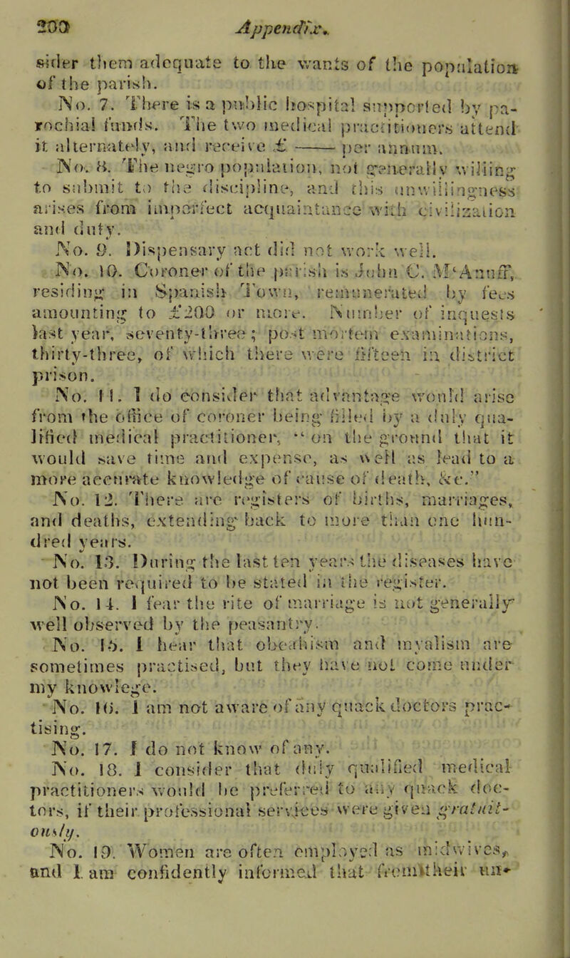 20at Appendijc,. &5rler them adequate to the wants of tlie popjilatioit of the parish. INo. 7. Th^^re is a pmhUc Isoi^pital snppcrleil by pa- irochiai Amrls. Tiie two n)edi^jal pracdtioiier.s attend', it alteiTiUtely, wxvA rareive ,£ per annum. Nov H. The nejiuo popniaiion, not sr-neraily wiiiin^ to submit to the discipline, and this onuiiiing:ness arises fi-om imporiect acquaintance with civilisaiion and duty. No. 9. Dispenf^avy act did not work well. No. 10. Coroner of the pnrish is John C. M'Anufr,. residin^i* in Spanish 'i'owii, reinisnes'ated by fees amountinj^ to £200 or more. Nuinljer of inquesKs iast year, seventy-three ; po.-»t moi tem examinations, thirty-three, of which there were fifteen in. district prison. No. I I. 1 do eonsivler that advanta.'>'e wonhl arise from the ofiice of co'-oner bein«- fiHed by a duly Cjua- Jff]C(} medical practitioner,  on the grotmd tliat it would save time arul expense, as weH as lead to it more aecnr'fite knowledge of t ause of death, &c. No. 12. Tiiere are rej;isters of births, marriajsres, and deaths, cxtendiuL^; back to nioi e tiian one linn- dred years. ' No. 13. Diirinij: the last ten years tlie diseases have not been rovpiired to be st;ited iji the i'e;i;ister. No. 14. 1 fear the rite of marriag'e not generally well observed by tlie peasantry. No. 16. 1 hear that obeahism and myalism are sometimes practised, but they have not come under my knowle^e. • No. hi. J am not aware of any quack doctors prac- tising. No. 17. J do not know of any. No. 18. 1 consider that (hdy qualified medical practitioners would be preferred to aiiv qi>ack doe- tors, if their professional servieey-Avere given i^mtait- ouslif. No. 19. Women are often omplr,yed as miduivcs^ and lam confidently informed that freniMkeir iiii-