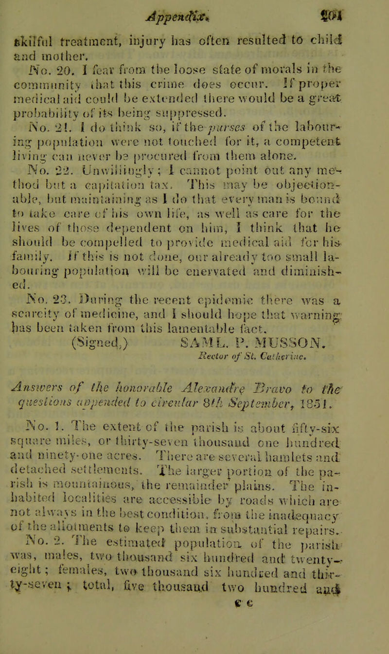 fekilful freatiiient, injury has often resulted to child and mothei*. No. 20. I Teav from the loose state of morals in the community ihnt this crime does occur, if proper medical aid could be extended liiere would be a grettt probability of its bein[( suppressed. No. 21. 1 do think so, Vi i\-\e purses of the labour- in:^ popidation were not touched for it, a competent living can never bs pi'ocured from them alone. No. 22. UnwiSiingly; 1 cannot point out any me'^ thod but a cajntation tax. I'his may be objeetiorr- uble, but n^.ainiainin ii' as 1 do that evervmanis bound to lake cure of his own life, as well as care for the lives of those dependent on him, I think that he should be compelled to provitie medical aid for his^^ family, if this is not done, our already too small la- bouring* population v.'ill be enervated and diminish- ed. No. 23. During; the recent epidemic th.ere was a scjircity of medicine, and I should hope that warning- lias been taken from this lamentable I'act. (SignedJ SAML. P. MUSSON. Rector of St. Calh^rinc. Answers of the honorable Alercamfr^ Bravo to the gtiesiioits appended to cirenlar 8fh Septemhcrf 1851. No. 1. The extent of the parish iy about lifly-six square miles, or thirty-seven thousand one hundred and ninety- one acres. There are scvcrrd hamlets and detaciied settlements. The larger portion of the pa- rish is mountainous, the remainder'plains. The in- habited localities are accessible by roads wiiicii are not always in t!ie best condition, from tiie inad,equacy of thealloiments to keep them in substantial repairs. No. 2. The estimated populatioii of the j)arislr w'as, males, two thousand six hundred and twenty- ejglit; females, tw(f thousand six hundced and thir- X^'^Q\Qii y total, ftve thousand two hundred aad|