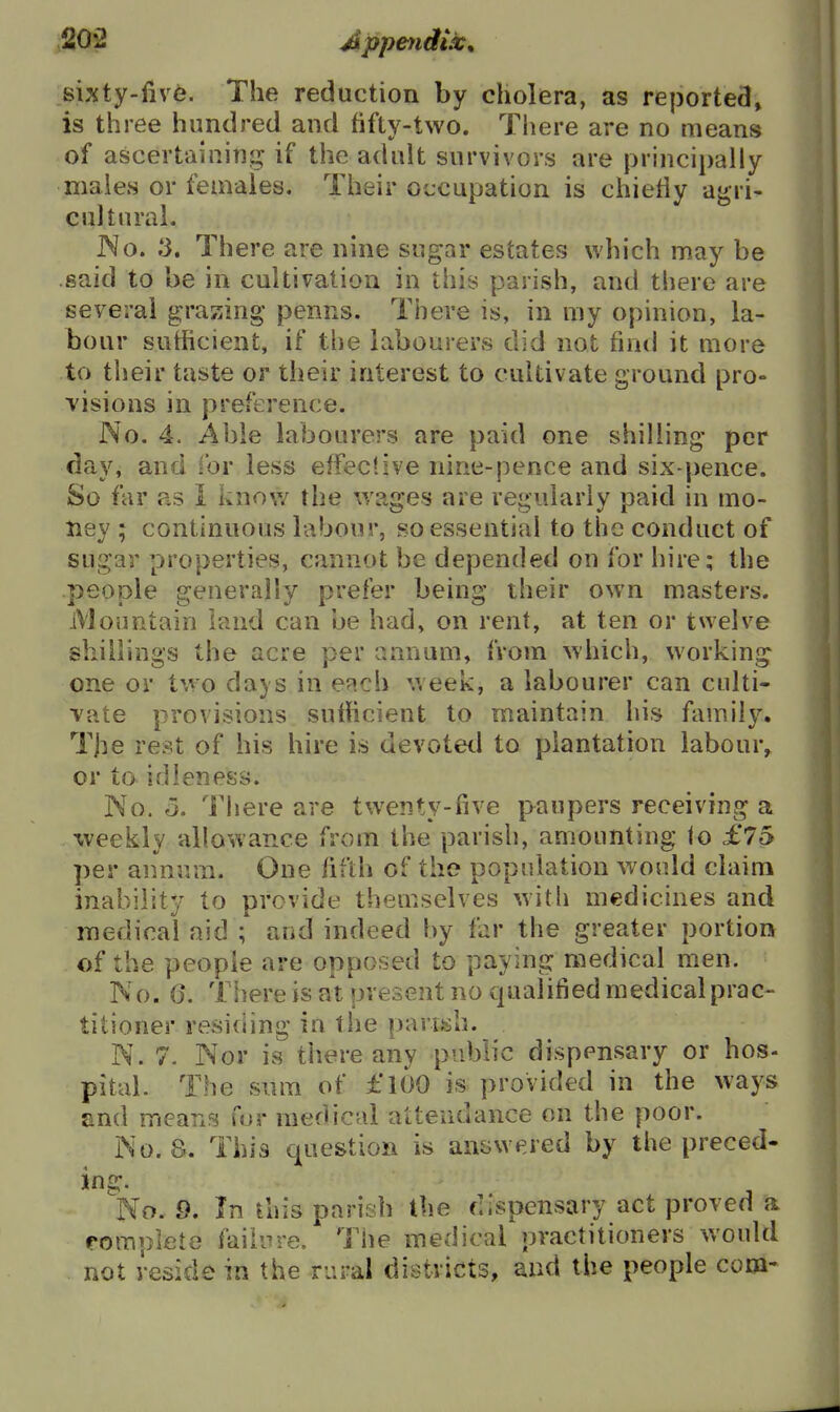 sixty-five. The reduction by cholera, as reported, is three hundred and fifty-two. There are no means of ascertalnincj if the adult survivors are principally males or females. Their ot:cupation is chietiy agri- cultural. JNo. 3. There are nine sugar estates which may be said to be in cultivation in this parish, and there are several grazing penns. There is, in my opinion, la- bour sufficient, if the labourers did not find it more to their taste or their interest to cultivate ground pro- visions in preference. No. 4. Able labourers are paid one shilling per day, and for less effective nine-pence and six-pence. So far as 1 know the wages are regularly paid in mo- ney ; continuous labour, so essential to the conduct of sugar properties, cannot be depended on for hire; the people generally prefer being iheir own masters. Mountain land can be had, on rent, at ten or twelve shillings the acre per annum, from which, working one or two days in each week, a labourer can culti- vate provisions sufficient to maintain his family. Tjie rest of his hire is devotetl to plantation labour, or to idleness. No. 5. There are twenty-five paupers receiving a xveekly allowance from the parish, amounting to £75 per annum. One of the population would claim inability to provide themselves with medicines and medical aid ; and indeed by far the greater portion of the people are opposed to paying medical men. No. 6. There is at present no qualified medical prac- titioner residing in the parish. N. 7. Nor is there any public dispensary or hos- pital. The sum of £l6o is provided in the ways and means fur medical attendance on the poor. No. 8. This question is answered by the preced- 'No. 9. In this parish the dispensary act proved a fomplete failure. The medical practitioners would not reside in the rural districts, and the people com-