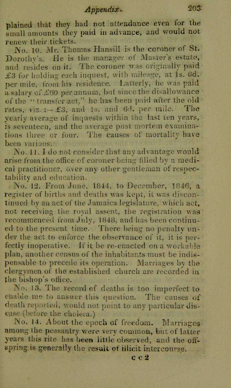 plained that tliey had not attendance even for the small amounts they paid in advance, and would not renew their tickets. No. 10. Mr. Thomas Hansiil is the coroner of St. Dorothy's, He is the manager of Masters estate, and resides on it. The coroner was ori-inaiiy paid £3 for holding each inquest, with mileage, at Is. Qd. per mile, from his residence. Latterly, he was paid a^salary of i^'CiO per annum, but since the disallowance of the trans!er act, he has been paid after the old rates, vis. :—£3, and Is. and 6'\. per mile. The yearly average of inquests v/ithin the last ten years, is seventeen, and the average post mortem examina- tions three or four. The causes of mortality have been various. No. 11. J do not consider that any advantage would arise from the ollice of coroner bem^ filled by a medi- cai practitioner, over any other gentleman of respec- tability and education. No. 12. From June, 1844, to December, 1846, a register of births and deaths was kept, it was discon- tinued by an act of the Jamaica legislature, which act, not receiving tlie royal assent, the registration was recommenced from July, 184B, and has been continu- ed to the present time. There being no penalty un- der the act to enforce the observance of it, it is ner- fectly inoperative. If it be re-enacted on a worka!;le plan, another census of the inhabitants must be indis- pensable to precede its operation. Marriages by tiie clergymen of the established church are recorded in the bishop's office. No. 13. The record of deaths is too imperfect to enable me to answer this question. The causes of death reported, would not point to any particular dis- ease (before the choieia.) No, 14. About the ej)och of freedom. Marriages aratong the peasantry were very common, but of latter years this rite has been little observed, and tli<; oft'. «prin^ is generally the result of illicit intercou'-se. c c 2