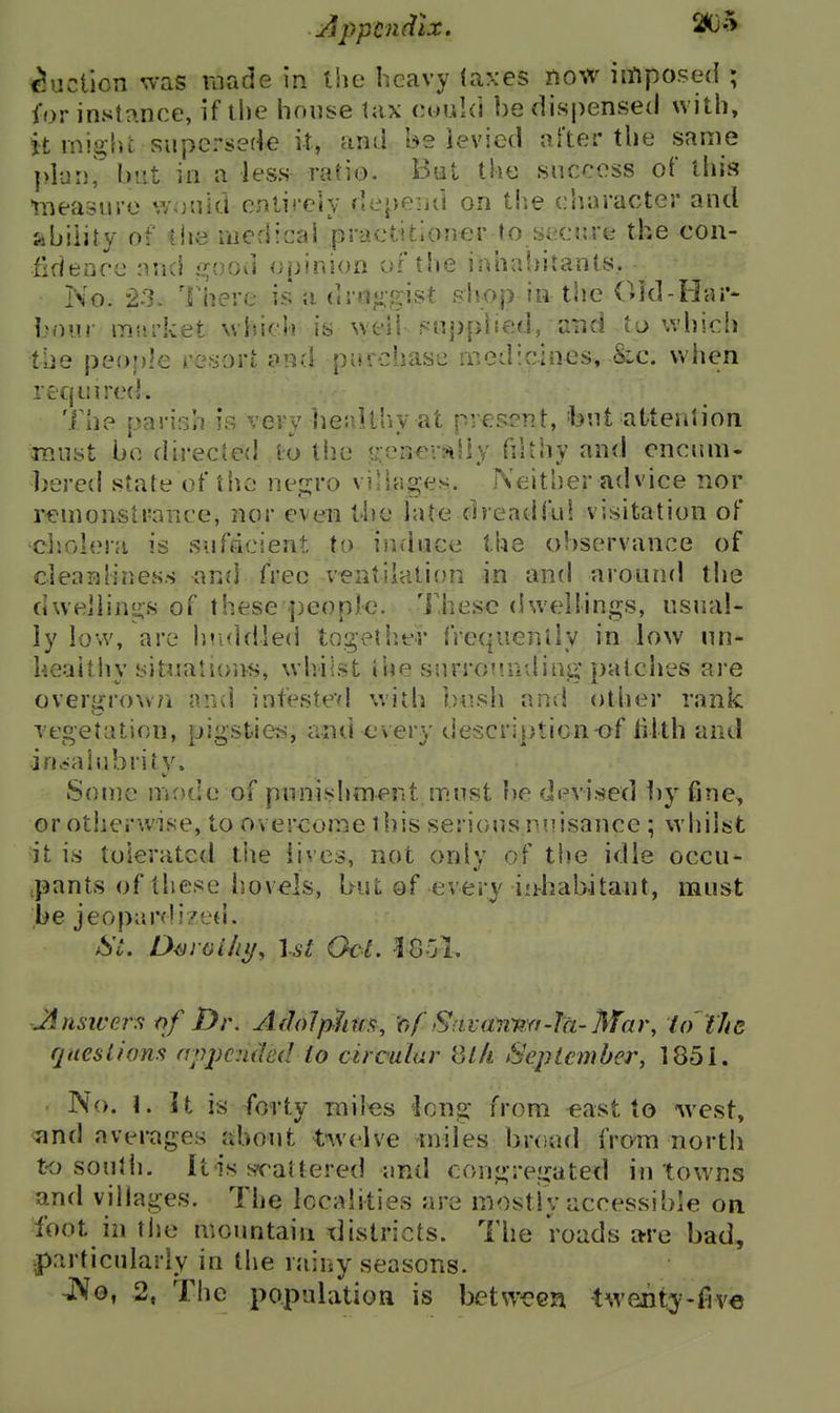 ^uclicn was made in the heavy (axes riow iitiposed ; for instrxnce, if the house tax cuuki be dispensed with, it might supersede it, ctiul be levied after the same plani but in a less ratio. Bat the success of this iiieasure would entireiy depeiid on tlie character and Sibility of the medical practitioner to secure the con- fidenrc and ?^ood opinion oi't!ie inhabitants. No. 23. There is a dr{i«i,gist shop in the Old-Har- bom market which is well sn{)pited, and to which the people resort and purchase medicines, &c. uhen reqinrecf. The parish is very beuUhy at pregent, -but atteniion must be directed to the ??ener«Sly fiUhy and onciun. bercd stale of the neg;ro villages. Neither advice nor rem oust ranee, nor even the late dreadful visitation of ciiolera is sufficient to induce the observance of cleanliness and free ventilation in and around the dwellings of these people. These dwellings, usual- ly low, are hriddled togellier frcquenlly in low nn- heaithy situations, wlrilst the &nrrof?nding* patches are overgrown nnd intestevl with bush and otlier rank vegetation, pigstiefs, and every description of lilth and irjeiahibrity. iSoine mode of punishment must be devised i)y fine, or otherwise, to overcome this seriousniisance ; whilst it is tolerated tite lives, not only of the idle occu- pants of these hovels, but of every inhabitant, must be jeop;ird!7ed. St. D^roi/ii/, Ut Gel. 1801, Jinsiversfyf Dr. AdoJphfH, of Savanmi-Ta-Mar, idtJiR ques Lions apjjcnded lo circulur 8l/i Sep I ember, 185i. No. 1. It is forty miles ^Icng from east to west, and averages about twelve miles broad fram north to soulh. It-is s?rattered and congregated in towns and villages. The localities are mostly accessible on foot in tlie mountain xlistricts. The roads a-re bad, particularly in the rainy seasons. nNo, 2, The population is between -tweiit:y-five