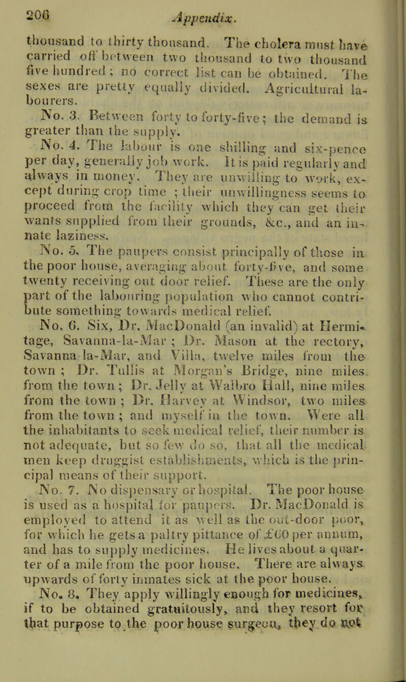 thousand to thirty thousand. The cholera must have carried oft' be tween two thousand to two thousand five hundred; no correct list can be obtained. The sexes are pretty equally divided. Agricuiturai la- bourers. No. 3. Between forty to forty-five; the deuiand is greater than the supply. JVo. 4. The labour is one shilling and six-pence per day, generally job work. It is paid regularly and always in money. They are unwilling to work, ex- cept during crop time ; their unwillingness seems to proceed from the facility which they can get their wants supplied from their grounds, &c., and an in- nate laziness. No. 5, The paupers consist principally of those in the poor house, averaging about forty-Ove, and some , twenty receiving out door relief. These are the only part of the labouring population who cannot contri- bute somethins: towards medical relief No. 6. Six, Dr. Mac Donald (an invalid) at Hermit tage, Savanna-la-Mar ; Dr. Mason at the rectory, Savanna la-Mar, and Villa, twelve miles from the town ; Dr. TuUis at Morgan's Bridge, nine miles, from the town; Dr. Jelly at Waibro Hall, nine miles from the town ; Dr. Darvey at Windsor, two miles from the town ; and myself in the town. Were all the inhabitants to seek medical relief, their number is not adequate, but so few do so, that all the medical, men keep druggist establishments, which is the prin- cipal means of their support. No. 7. No dispensary or hospital. The poor house is used as a hospital ior paupers. Dr. MacDonald is employed to attend it as well as the out-door poor, for which he gets a paltry pittance of £(iOper annum, and has to supply medicines. He lives about a quar- ter of a mile from the poor house. There are always upwards of forty inmates sick at the poor house. No. 8, They apply willingly enough for medicines,, if to be obtained gratuitously, and they resort for that purpose to the poor house ^urgeutx, they doupt